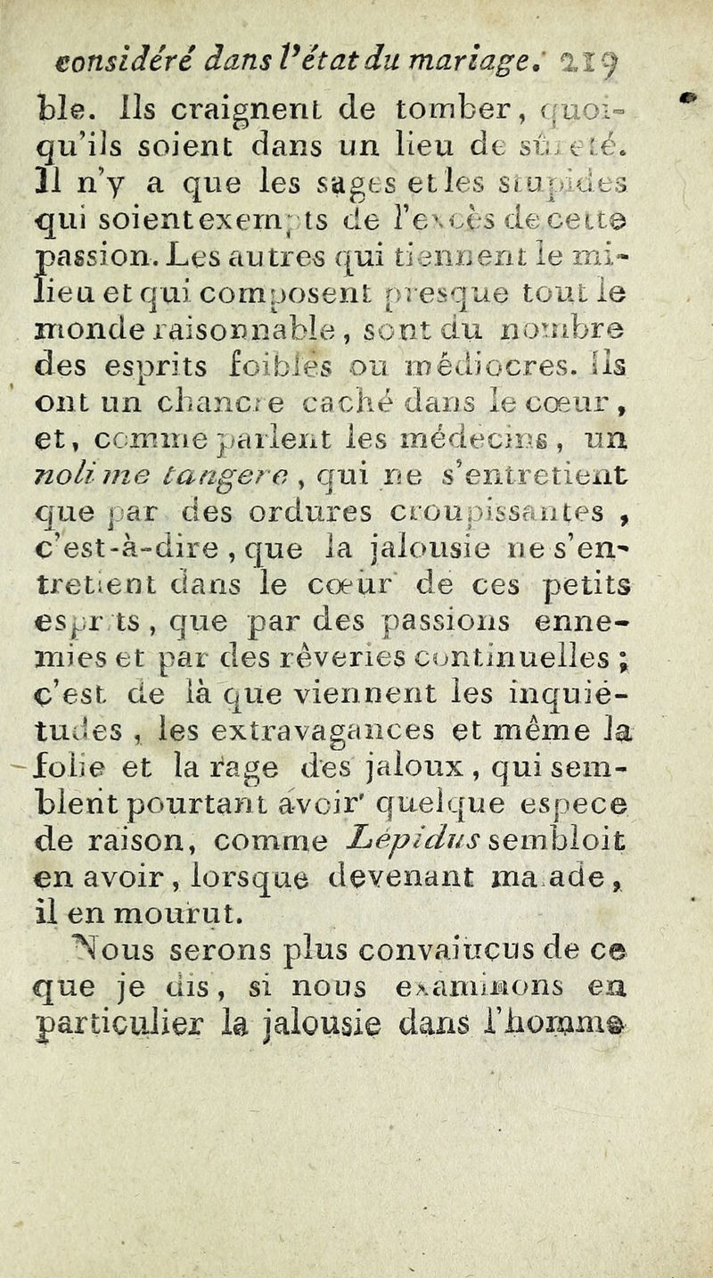 ble. Ils craignent de tomber, (fuoi- qu’ils soient dans un lieu de su été* 11 n’y a que les sages elles si u pi des qui soientexern; ts de l’eMoes de cette passion. Les autres qui tieiiiierit le mi- lieu et qui composent presque tout le inonde raisonnable, sent du nombre des esprits foibles ou médiocres, iis ont un chancre caché dans le cœur , et, ccmnie parlent les médecins, un nolime tarigere , qui ne s’entretient C[ue par des ordures croupissantes , c’est-à-dire , que la jalousie ne s’en- tretient dans le cœur de ces petits espr ts , que par des passions enne- mies et par des rêveries continuelles ; c’est de là que viennent les inquié- tudes , les extravagances et même la ^folie et la rage des jaloux , qui sem- blent pourtant avoir' quelque espece de raison, comme Lèpidus ^evràAoït en avoir, lorsque devenant ma ade, il en mourut. Nous serons plus convaincus de ce que je dis, si nous examinons eu particulier la jalousie dans riioram^