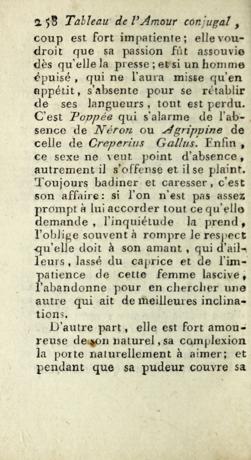 coup est fort impatiente; ellevou- clroit que sa passion fût assouvi© dès qu’elle la presse; et si unhonim© épuisé , qui ne l’aura misse qu’en appétit, s’absente pour se rétablir de ses langueurs , tout est perdu. C’est Foppée qui s’alarme de l’ab- sence de Néron ou Agrippine de celle de Creperiiis Gallus. Enfin , ce sexe ne veut point d’absence ^ autrement il s’offense et il se plaint. Toujours badiner et caresser, c’est son affaire : si l’on n’est pas assez prompt R lui accorder tout ce qu’ello demande, l’inquiétude la prend, l’oblige souvent à rompre le respect <qu’elle doit h son amant , qui d’ail-^ leurs , lassé du caprice et de l’im- patience de cette femme lascive, l’abandonne pour en cliercJier une autre qui ait de meilleures inclina- tions. D’autre part, elle est fort amou- reuse détail naturel,sa complexion la porte naturellement à aimer; et pendant que sa pudeur couvre sa