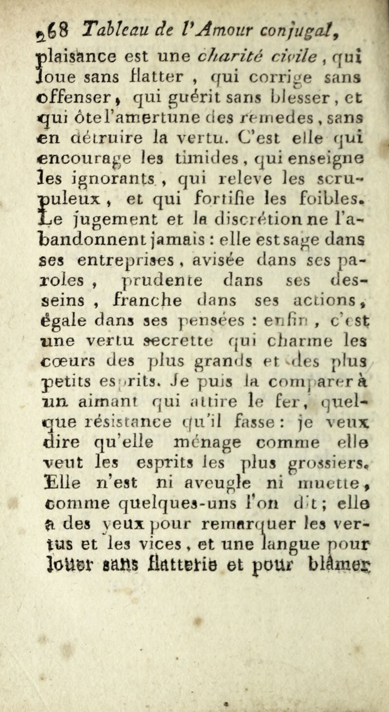 Ïilaisance est une cJuirité civile, qui oue sans flatter , (fui corrige sans offenser> qui guérit sans blesser, et «qui ôteTamertune des reinedes , sans en àétruire la vertu. C’est elle qui encourage les timides , qui enseigne les ignorants., qui releve les scru- Euleux , et qui fortifie les foibles. e jugement et la discrétion ne l’a- bandonnent jamais : elle est sage dans ses entreprises , avisée dans ses pa- roles , prudente dans ses des- seins , franche dans ses actions» égale dans ses pensées : enfin , ch st une vertu secrette qui charme les coeurs des plus grands et des plus petits es|»rits» Je puis la comparera un aimant qui attire le fer, quel- que résistance qu'il fasse : je veux dire qu’elle ménage comme elle veut les esprits les plus grossiers. Elle n’est ni aveugle ni muette » comme quelques-uns l’on du; elle ^ des yeux pour remarquer les ver- tus et les vices, et une langue pour JoUtJt satts flattetië et pour blâmer: