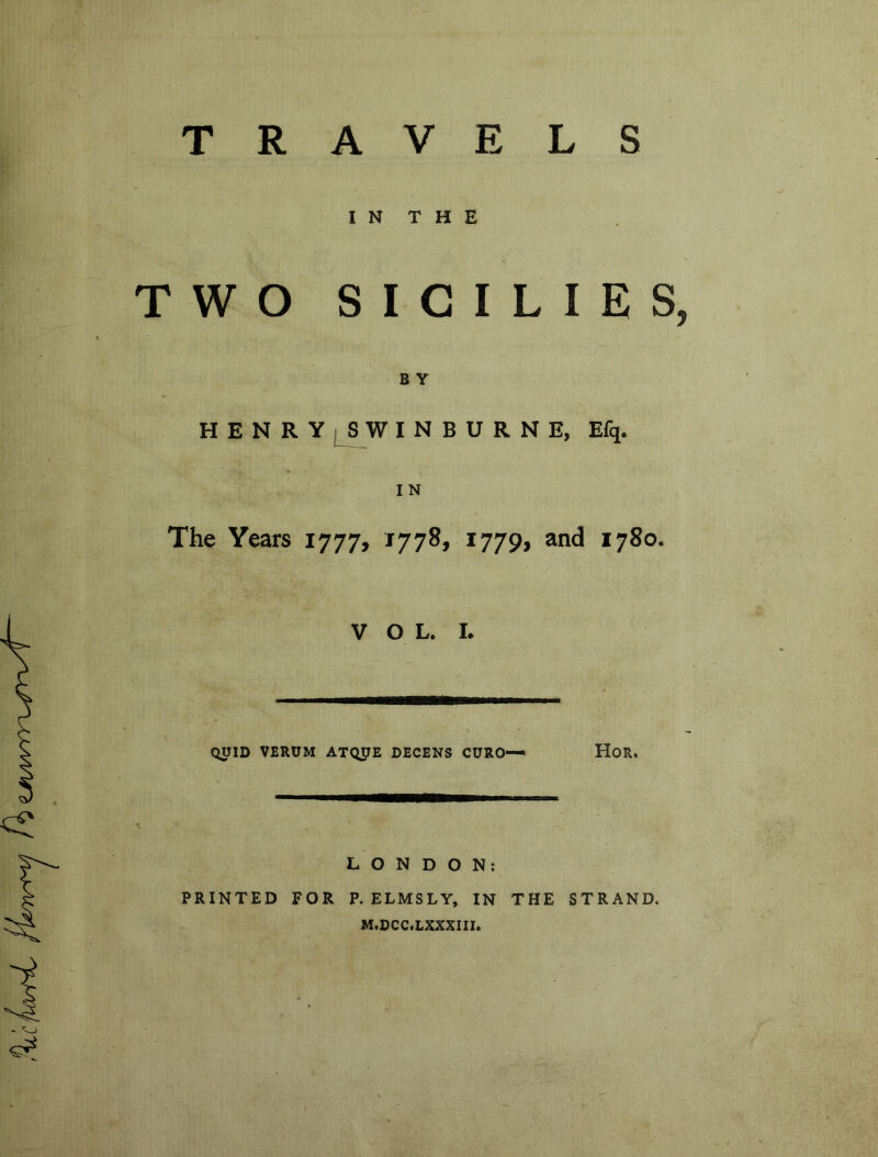 TRAVELS IN THE TWO SICILIES, B Y HENRY SWINBURNE, Efq. IN The Years 1777, 1778, 1779, and 1780. VOL. L QUID VERUM ATQUE DECENS CURO-— HoR. LONDON: PRINTED FOR P. ELMSLY, IN THE STRAND. M.DCC.LXXXIII.