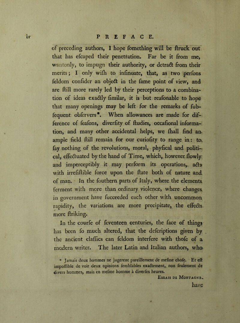 of preceding authors, I hope fomething will be ftruck out that has efcaped their penetration. Far be it from me, wantonly, to impugn their authority, or detract from their merits; I only wifh to infinuate, that, as two perfons feldom confidcr an object in the fame point of view, and are ftill more rarely led by their perceptions to a combina- tion of ideas exadly fimilar, it is but reafonable to hope that many openings may be left for the remarks of fub- fequent obfervers*. When allowances are made for dif- ference of feafons, diverfity of ftudies, occafional informa- tion, and many other accidental helps, we fhall find an ample field ftill remain for our curiofity to range in: to. fay nothing of the revolutions, moral, phyfical and politi- cal, effeduated by the hand of Time, which, however fiowlyv and imperceptibly it may perform its operations*. ads with irrefiftible force upon the ftate both of nature and of man. In the fouthem parts of Italy, where the elements, ferment with more than ordinary violence, where changes in government have fucceeded each other with uncommon rapidity, the variations are more precipitate, the effedss more ftriking. In the courfe of feventeen centuries, the face of things has been fo much altered, that the defcriptions given by s the ancient claftics can feldom interfere with thofe of a modern writer. The later Latin and Italian authors, who * Jamais deux hommes ne jugerent pareillement de mefme chofe. Et eft impofiible de voir deux opinions femblables exa&ement, non feulement de divers hommes, mais en mefme homme a diverfes heures. Essais de Montagne.1 have