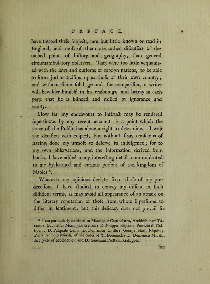 have treated thefe fubje&s, are but little known or read in England, and mod of them are rather difcuffers of de^ tached points of hidory and geography, than general circumambulatory obfervers. They were too little acquaint- ed with the laws and cudoms of foreign nations, to be able to form jud criticifms upon thofe of their own country; and without fome folid grounds for comparifon, a writer will bewilder himfelf in his reafonings, and betray in each page that he is blinded and mided by ignorance and vanity. How far my endeavours to indrudt may be rendered fuperfluous by any recent accounts is a point which the voice of the Public has alone a right to determine. I wait the deciGon with refpedt, but without fear, confcious of having done my utmod to deferve its indulgence; for to my own obfervations, and the information derived from books, I have added many intereding details communicated to me by learned and curious perfons of the. kingdom of Naples *. Wherever my opinions deviate from thofe of my pre- deceffors, I have dudied to convey my diffent in fuch diffident terms, as may avoid all appearance of an attack on the literary reputation of thofe from whom I prefume to differ in fentiment: but this delicacy does not prevail fo * l am particularly indebted to Monfignor Capecelatro, Archbilhopof Ta- ranto; Counfellor Monfignor Galiani; . D. Filippo Brigante Patrizio di Gal- lipoli; D. Pafquale Baffi; D. Domenico Cirillo; George Hart, Efquire^ Padre Antonio Minafi, of the order of St. Dominick ; D. Domenico Minalv Arciprete of Molocchio; and D. Giovanni Prefta of Gallipoli. far-'