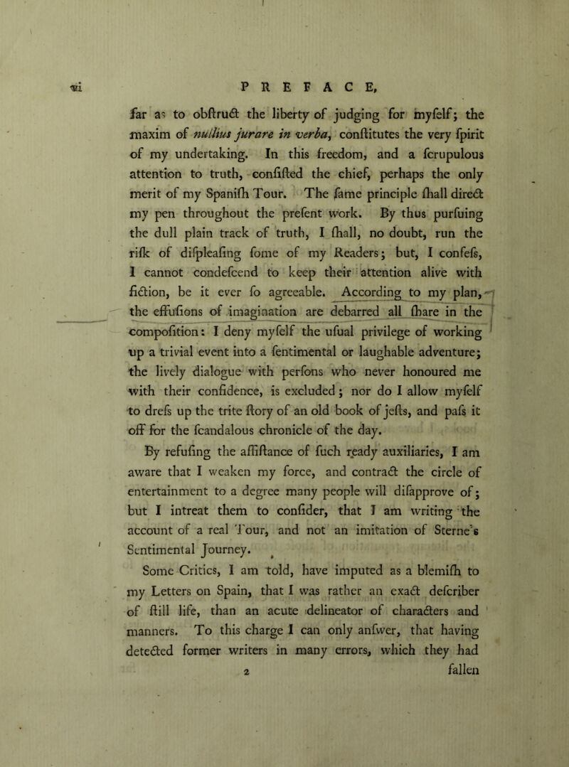 far as to obdrudt the liberty of judging for myfelf; the maxim of nuilms jurare in verba, conditutes the very fpirit of my undertaking. In this freedom, and a fcrupulous attention to truth, confided the chief, perhaps the only merit of my Spanifh Tour. The fame principle fliall diredfc my pen throughout the prefent work. By thus purfuing the dull plain track of truth, I (hall, no doubt, run the rifk of difpleafing fome of my Readers; but, I confefs, 1 cannot condefcend to keep their attention alive with fidtion, be it ever fo agreeable. According to my plan, the effufions of imagination are debarred all (hare in the compofition: I deny myfelf the ufual privilege of working up a trivial event into a fentimental or laughable adventure; the lively dialogue with perfons who never honoured me with their confidence, is excluded; nor do I allow myfelf to drefs up the trite dory of an old book of jeds, and pafs it off for the fcanaalous chronicle of the day. By refufing the afiidance of fuch ready auxiliaries, I am aware that I weaken my force, and contract the circle of entertainment to a degree many people will difapprove of; but I intreat them to confider, that J am writing the account of a real J our, and not an imitation of Sterne's Sentimental Journey. Some Critics, I am told, have imputed as a blemifh to my Letters on Spain, that I was rather an exadt defcriber of dill life, than an acute (delineator of charadters and 1 manners. To this charge I can only anfwer, that having detedted former writers in many errors, which they had 2 fallen