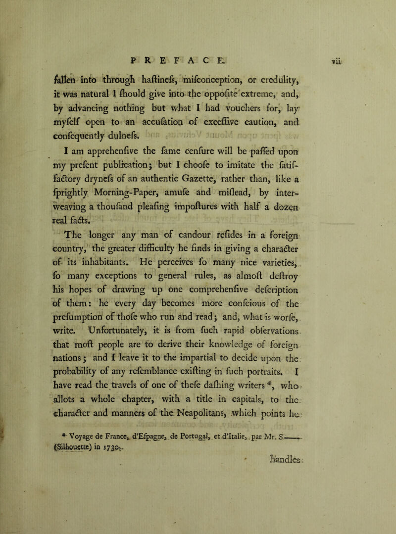 fallen into through haftinefs, mifconception, or credulity, it was natural 1 fhould give into the oppofite extreme, and, by advancing nothing but what I had vouchers for, lay myfelf open to an accufation of exceflive caution, and confequently dulnefs. I am apprehenfive the fame cenfure will be pafled upon my prefent publication; but I choofe to imitate the fatif- fadtory drynefs of an authentic Gazette, rather than, like a fprightly Morning-Paper, amufe and miflead, by inter- weaving a thoufand pleafing impoftures with half a dozen real fadts. The longer any man of candour refides in a foreign country, the greater difficulty he finds in giving a chara&er of its inhabitants. He perceives fo many nice varieties, fo many exceptions to general rules, as almoft deftroy his hopes of drawing up one comprehenfive defcription of them: he every day becomes more confcious of the prefumption of thofe who run and read; and, what is worfe, write. Unfortunately, it is from fuch rapid obfervations that moft people are to derive their knowledge of foreign nations; and I leave it to the impartial to decide upon the probability of any refemblance exifting in fuch portraits. I have read the travels of one of thefe dafhing writers *, who ? allots a whole chapter, with a title in capitals, to the character and manners of the Neapolitans, .which points he; * Voyage de France,. d’Efpagne, ,de Portugal, et d'ltalie^ par Mr„ S' ». (Silhouette) in 17390. ' handles