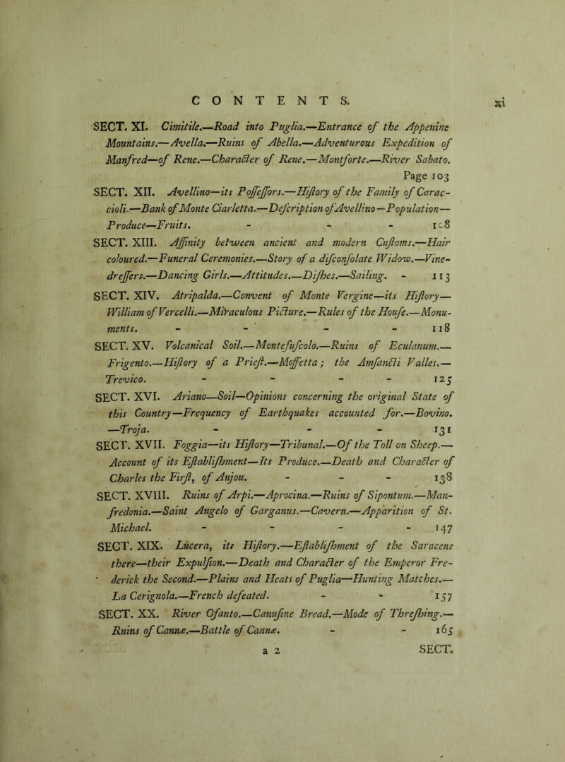 SECT. XI. Cimitile.—Road into Puglia.—Entrance of the Appenine Mountains.—Avella.—Ruins of Abella.—Adventurous Expedition of Manfred—of Rene.—Char abler of Rene.—Montforte.—River Sabato. Page 103 SECT. XII. Avellino—its Poffieffiors.—Hiftory of the Family of Carac- cioli.—Bank ofMonte Ciarletta.—DeJ'cription of Avellino—Population— Produce—Fruits. - - - ic8 SECT. XIII. Affinity between ancient and modern Cufoms.—Hair coloured.—Funeral Ceremonies.—Story of a difconfolate Widow.—Vine- dr effiers.—Dancing Girls.—Attitudes.—Difhes.—Sailing. - 113 SECT. XIV. Atripalda.—Convent of Monte Vergine—its Hiftory— William of Vercelli.—Miraculous Picture.—Rules of the Houfe.—Monu- ments. - - - - 118 SECT. XV. Volcanical Soil.—Montefufcolo.—Ruins of Eculanum.—. Frigento.—Hiftory of a Prieft.—Moffetta ; the Amfanbh Valles.— Trevico. - - - - 125 SECT. XVI. Ariano—Soil—Opinions concerning the original State of this Country—Frequency of Earthquakes accounted for.—Bovino. —Troja. - - - 131 SECT. XVII. Foggia—its Hiftory—Tribunal.—Of the Toll on Sheep— Account of its Eftablifhment—Its Produce.—Death and Charabler of Charles the Firft, of Anjou. - - - 138 SECT. XVIII. Ruins of Arpi.—Aprocina.—Ruins of Sipontum.—Man- fredonia.—Saint Angelo of Garganus.—Cavern.—Apparition of St. Michael. - - - 147 SECT. XIX. Lucera, its Hiftory.—Eftablifhment of the Saracens there—their Expulfton.—Death and Character of the Emperor Fre- • derick the Second.—Plains and Pleats of Puglia—Hunting Matches— La Cerignola.—French defeated. - - 157 SECT. XX. River Ofanto Canuftne Bread.—Mode of Threfhing.— Ruins of Canute.—Battle of Canute. - - 165 a 2 SECT,