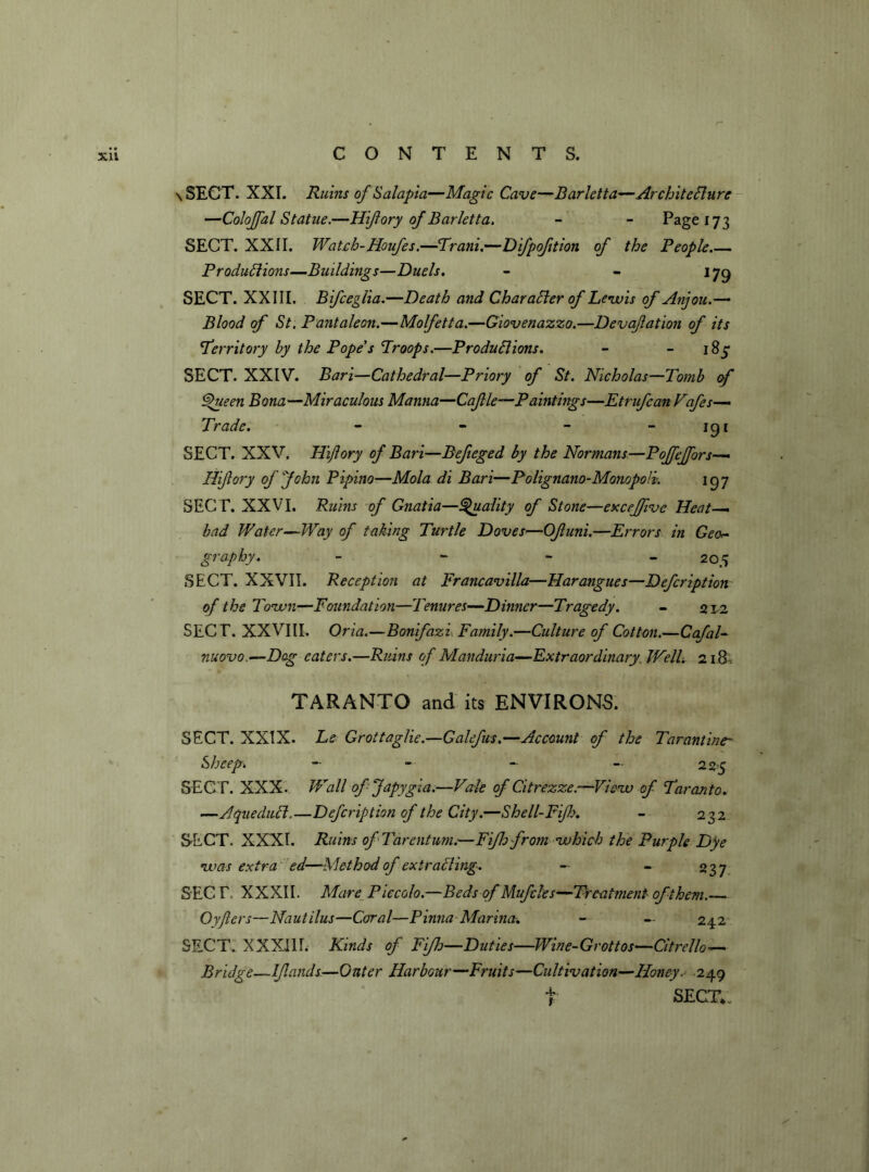 \ SECT. XXI. Ruins of Salapia—Magic Cave—Barletta—ArchiteClure —Colojfal Statue.—Hifory of Barletta. - - Page 173 SECT. XXII. Watch-Houfes.—Trani.—Difpoftion of the People Productions—Buildings—Duels. - - 179 SECT. XXIII. Bifcegiia.—Death and Character of Lewis of Anjou.— Blood of St. Pantaleon.—Molfetta.—Giovenazzo.—Devafation of its territory by the Pope's Proops.—Productions. - 183* SECT. XXIV. Bari—Cathedral—Priory of St. Nicholas—Tomb of Cfueen Bona—Miraculous Manna—Cafle—Paintings—Etrufcan Vafes— Trade. - - - - 191 SECT. XXV. Hijlory of Bari—Befieged by the Normans—Poffeffors— Hifory of John Pipino■—Mola di Bari—Polignano-Monopolv. 197 SECT. XXVI. Ruins of Gnatia—Quality of Stone—exceffve Heat—. bad Water-Way of taking Turtle Doves—Of uni.—Errors in Geo- graphy. - ~ - 205 SECT. XXVII. Reception at Francavilla—Harangues—Defcription of the Town—Foundation—Tenures—Dinner—Tragedy. - 2 12 SECT. XXVIII. Oria.—Bonfazi Family.—Culture of Cotton.—Ccfal- nuovo.—Dog eaters.—Ruins of Manduria—Extraordinary. Well. 218 . TARANTO and its ENVIRONS. SECT. XXIX. Le Grottaglie.—Galefus.—Account of the Tarantine- Sheep» - — - - 225 SECT. XXX. Wall ofjapygla.—Vale of Citrezze.—View of Taranto. —AqueduCt.—Defcription of the City.—Shell-Fifk. - 232 SECT. XXXI. Ruins ofTarentum.—Fifhfrom which the Purple Dye w> as extra ed—Method of extracting. - - 237 SEC T. XXXII. Mare Piccolo.—Beds of Mufcles—Treatment of them.— Oyfiers—Nautilus—Coral—Pinna Marina. - — 242 SECT. XXXIII. Kinds of Fiflo—Duties—Wine-Grottos—Citrello— Bridge—Ifands—Outer Harbour—Fruits—Cultivation—Honey.- 249 SECT*. 4. 1