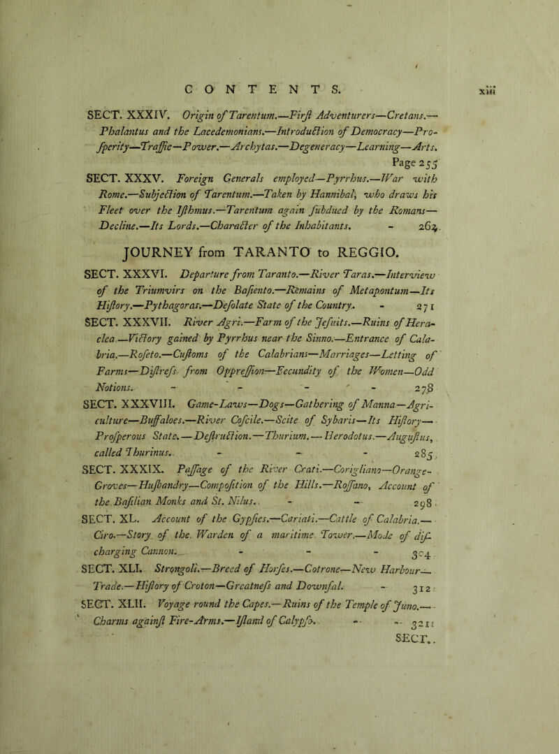 XHi SECT. XXXIV. Origin of Tarentum.—Firjt Adventurers—Cretans.— Phalantus and the Lacedemonians.—Introduction of Democracy—Pro- fperity—Traffic—-Power.—Archytas.—Degeneracy—Learning—Arts, Page 255 SECT. XXXV. Foreign Generals employed—Pyrrhus.—War with Rome.—Subjection of Tarentum.—Taken by Hannibal, who draws his Fleet over the Ifhmus.—Tarentum again fubdued by the Romans— Decline.—Its Lords.—Character of the Inhabitants. - 263, JOURNEY from TARANTO to REGGIO. SECT. XXXVI. Departure from Taranto.—River Taras.—Interview of the Triumvirs on the Bafiento.—Remains of Metap.ontum—Its Hi/lory.—Pythagoras.—Defolate State of the Country,. - 2ji SECT. XXXVII. River Agri.—Farm of the Jefiiits.—Ruins of Hera- clea,—Victory gained by Pyrrhus near the Sinno.—Entrance of Cala- bria.—Rofeto.—Cufoms of the Calabrians—Marriages—Letting of Farms—Dip refs from Opgreffion-—Fecundity of the Women—Odd Notions, - - . ' 27S SECT. XXXVIII. Game-Laws—Dogs—Gathering of Manna—Agri- culture.—Buffaloes.—River Cofcile.—Scite of Sybaris—Its Hiffory— Projperous States — Def ruCiion.—Thurium. — Herodotus.—Augufus, called Thurinus.. - - - 285 , SECT. XXXIX. Paffiage of the River Crati.—Corigliano—Orange- Groves—Hujbandry—Compoftion of the Hills.—Roffano, Account of the Bafilian Monks and St. Ni/us.. - — 298 > SECT. XL. Account of the Gypfies.—Cariati.—Cattle of Calabria.— Ciro.—Story of the. Warden of a maritime Tower.—Mode of cliff charging Cannon.— - - “3°4- SECT.XLI. Strongoli.—Breed of Horfes.—Cot rone—New Harbour— Trade.—Hifory of Croton—Greatnefs and Downfal. — 312- SECT. XLII. Voyage round the Capes.—Ruins of the Temple of Juno.— - Charms againff Fire-Arms.—Iff and of' Calygfo*. »• — 0211 SECT..