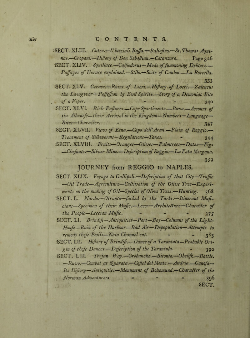 .'SECT. XLIII. Cutro.—Ulucciali Baffia.—Baliajlro.—St. Thomas Aqui- nas.—Cropani.—Hiflory of Don Sebaflian.—Catanzaro. Page 326 ‘SECT. XLIV. Squillace.—Cajfiodorus—Mode of fummoning Debtors Faff ages of Horace explained.—Stilo.—Scite of Caulon—La Roccella. 333 SECT. XLV. Gerace.—Ruins of Locri.—Hiflory of Locri.—Zaleucus the Lawgiver—Pojfejfion by Evil Spirits.—Story of a Demoniac Bite of a Viper. - 340 SECT. XLVI. Rich Pafures Cape Spartivento.—Bov a.—Account of the Albanefe—their Arrival in the Kingdom—Numbers—Language— Rites—Character. - - - 347 SECT. XLV1I. View of Etna.—Capo dell' Armi.—Plain of Reggio.— Treatment of Silkworms—Regulations—Taxes. - 334 SECT. XLVIil. Fruits—Oranges—Olives—Palmtrees—Dates—Figs —Chefnuts.—Silver Mine.—Defcription of Reggio.—La Fata Morgana. 359 JOURNEY from REGGIO to NAPLES. SECT. XLTX. Voyage to Gallipoli.—Defcription of that City—Traffic —Oil Trade—Agriculture—Cultivation of the Olive Tree—Experi- ments on the making of Oil—Species of Olive Trees.—Hunting. 368 SECT. L. Nardo.—Otranto—facked by the Turks.—Itinerant Mufi- cians—Specimen of their Mufic.—Lecce—Architecture—Character of the People—Leccian Mufic. - - - 375 SECT. LI. Brindifi—Antiquities’-—Port—Bay—Columns of the Light- Houfe—Ruin of the Harbour—Bad Ait—Depopulation—Attempts to remedy thefe Evils—New Channel cut. - - 383 SECT. LII. Hiflory of Brindifi.—Dance of a Tarantata—Probable Ori- gin of thefe Dances.—Defcription of the Tarantula. - 390 SECT. LI 11. Trajan Way.—Grobanche.—Bitonto.—Obelifk.—Battle. —Ravo.—Combat at Vjuarata.—Caft el del Monte.—Andria—Canofi— Its Hifory—Antiquities—Monument of Bohemund.—Character of the Norman Adventurers - 396 ' SECT.