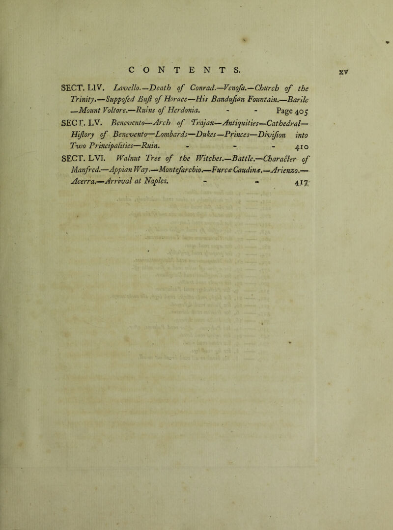 SECT. LIV. Lavello.— Death of Conrad.—Venofa.—Church of the Trinity.—Suppofed Buf of Horace—His Bandufian Fountain.—Barile —Mount Volt ore.—Ruins of Hcrdonia. - - Page 405 SEC F. LV. Bencvento—Arch of Trajan—Antiquities—Cathedral— Hifory of Benevenfo—Lombards—Dukes—Princes—Divifion into Two Principalities—Ruin. - - - 410 SECT. LVI. Walnut Tree of the Witches.—Battle.—Char aider of Manfred.—Appian Way.—Mont efar chio.-—Fur coe Caudintc.—Arienzo.— Acerra.—Arrival at Naples. - « 41 ^