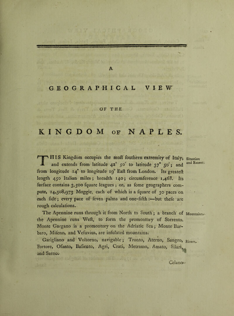 A GEOGRAPH X CAL VIE W OF THE KINGDOM of NAPLES, HIS Kingdom occupies the moll fouthern extremity of Italy; situation -j8- and extends from latitude 420 50' to latitude 37* 50'; and an Extent’ from longitude 140 to longitude 190 Eaft from London. Its greateft length 450 Italian miles; breadth 140; circumference 1,468. Its furface contains 3,500 fquare leagues ; or, as fome geographers com- pute, 14,508,973 Moggie, each of which is a fquare of 30 paces on each fide; every pace of feven palms and one^-fifthbut thefe are rough calculations. The Apennine runs through it from North to South ; a branch of Mountain?, the Apennine inns Weft, to form the promontory of Sorrento. Monte Gargano is a promontory on the Adriatic Sea ; Monte Bar- baro, Mifeno, and Vefuvius, are infulated mountains; Garigliano and Voltorno, navigable; Tronto, Aterno, Sangro, River^ lortore, Ofanto, Bafiento, Agri, Crati, Metramo, Amato, Silari, and Sarno; . Celano*