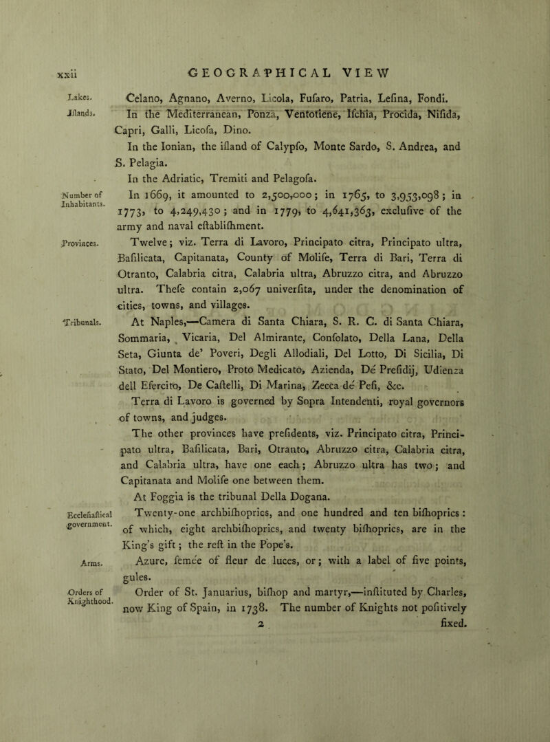 .Lakes. Jiland?. Number of Inhabitants. Provinces. Tribunals. Ecclefiaftical .government. Arms. Orders of Knighthood. w Celano, Agnano, Averno, Licola, Fufaro, Patria, Lefina, Fondi. In the Mediterranean, Ponza, Ventofiene, Ifchia, Procida, Nifida, Capri, Galli, Licofa, Dino. In the Ionian, the ifland of Calypfo, Monte Sardo, S. Andrea, and S. Pelagia. In the Adriatic, Tremiti and Pelagofa. In 1669, it amounted to 2,500,000; in 1765, to 3,953,098 ; in. 1773, to 4,249,430; and in 1779, to 4,641,363, exclufive of the army and naval eftablifhment. Twelve; viz. Terra di Lavoro, Principato citra, Principato ultra, Bafilicata, Capitanata, County of Molife, Terra di Bari, Terra di Otranto, Calabria citra, Calabria ultra, Abruzzo citra, and Abruzzo ultra. Thefe contain 2,067 univerfita, under the denomination of cities, towns, and villages. At Naples,—Camera di Santa Chiara, S. R. C. di Santa Chiara, Sommaria, Vicaria, Del Almirante, Confolato, Della Lana, Della Seta, Giunta de’ Poveri, Degli Allodiali, Del Lotto, Di Sicilia, Di Stato, Del Montiero, Proto Medicato, Azienda, De' Prefidij, Udienza dell Efercito, De Caftelli, Di Marina, Zecca de Pefi, dec. Terra di Lavoro is governed by Sopra Intendenti, royal governors of towns, and judges. The other provinces have prefidents, viz. Principato citra, Princi- pato ultra, Bafilicata, Bari, Otranto, Abruzzo citra, Calabria citra, and Calabria ultra, have one each; Abruzzo ultra has two; and Capitanata and Molife one between them. At Foggia is the tribunal Della Dogana. Twenty-one archbifhoprics, and one hundred and ten bifhoprics: of which, eight archbifhoprics, and twenty bifhoprics, are in the King’s gift; the reft in the Pope’s. Azure, femee of fleur de luces, or; with a label of five points, gules. Order of St. Januarius, bifhop and martyr,—inftituted by Charles, now King of Spain, in 1738. The number of Knights not pofitively 2 fixed. 1