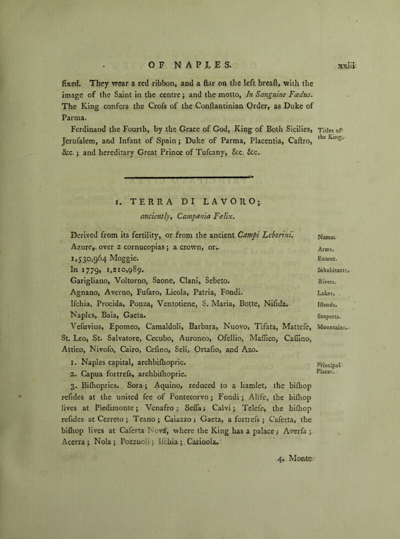 fixed. They wear a red ribbon, and a ftar on the left bread, with the image of the Saint in the centre; and the motto, In Sanguine Fcedns. The King confers the Crofs of the Conftantinian Qrder, as Duke of Parma. Ferdinand the Fourth, by the Grace of God, King of Both Sicilies, Jerufalem, and Infant of Spain; Duke of Parma, Placentia, Caftro, &c. ; and hereditary Great Prince of Tufcany, &c. Sec.. i» TERRA D I LAVORO; anciently, Campania Felix. Derived from its fertility, or from the ancient Campi Leborinu Azure,, over 2 cornucopias; a crown, ori- M3°>964 Moggie. In 1779, 1,210,989. Garigliano, Voltorno, Saone, Clani, Sebeto. Agnano, Averno, Fufaro, Licola, Patria, Fondi. Ifchia, Procida, Ponza, Ventotiene, S. Maria, Botte, Nifida. Naples, Baia, Gaeta. Vefuvius, Epomeo, Camaldoli, Barbara, Nuovo, Tifata, Mattcfe, St. Leo, St. Salvatore, Cecubo, Auroneo, Ofellio, Maffico, Cafiino, Attico, Nivofo, Cairo, Cefino, Seli, Ortafio, and Azo^ 1. Naples capital, archbilhopric. 2. Capua fortrefs, archbifhopric. 3. Bifhoprics.- Sora; Aquino, reduced to a hamlet, the bifhop refides at the united fee of Pontecorvo; Fondi; Alife, the biihop lives at Piedimonte; Venafro; Seflaj Calvi; Telefe, the bifhop refides at Cerreto ; Teano ; Caiazzo; Gaeta, a fortrefs ; Caferta, the bifliop lives at Caferta Nova, where the King has a palace; Averfa ; Acerra ; Nola ; Pozzuoli; Ifchia;. Canada* Titles of' the King, Name.' Arms. Extent. Inhabitants, ■ Rivers. Lakes. Iilands, Seaports. Mountains, - Principal Places, •