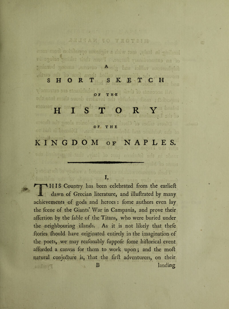 A SHORT SKETCH i I, > • f • T • . m OF THE HISTORY OF THE KINGDOM of NAPLES. I. TH IS Country has been celebrated from the earlieft dawn of Grecian literature, and illuflrated by many achievements of gods and heroes: fome authors even lay the fcene of the Giants’ War in Campania, and prove their affertion by the fable of the Titans, who were buried under the neighbouring iflands. As it is not likely that thefe Tories fhould have originated entirely in the imagination of the poets, we may reafonably fuppofe fome hiftorical event afforded a canvas for them to work upon; and the moft natural conjecture is, that the firft adventurers, on their B landing
