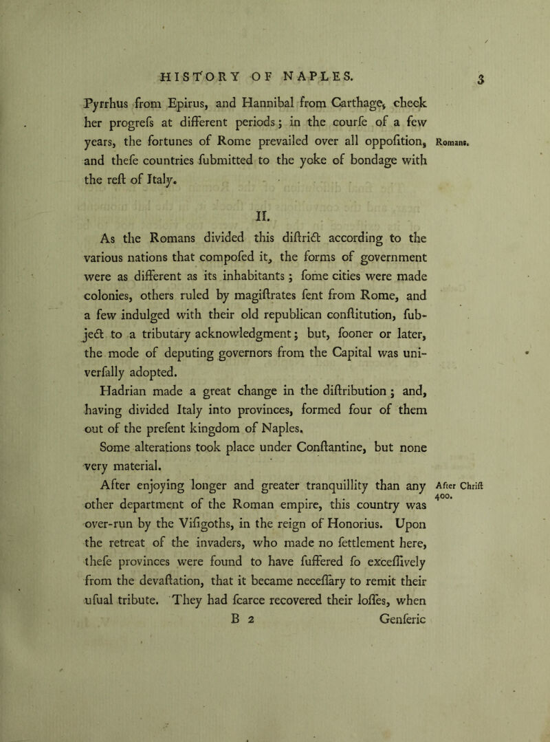 Pyrrhus from Epirus, and Hannibal from Carthage* check her progrefs at different periods ; in the courfe of a few years, the fortunes of Rome prevailed over all oppofition, and thefe countries fubmitted to the yoke of bondage with the reft of Italy. II. As the Romans divided this diflri6t according to the various nations that compofed it, the forms of government were as different as its inhabitants; fome cities were made colonies, others ruled by magiftrates fent from Rome, and a few indulged with their old republican conflitution, fub- je£t to a tributary acknowledgment; but, fooner or later, the mode of deputing governors from the Capital was uni- verfally adopted. Hadrian made a great change in the diflribution ; and, having divided Italy into provinces, formed four of them out of the prefent kingdom of Naples, Some alterations took place under Conftantine, but none very material. After enjoying longer and greater tranquillity than any other department of the Roman empire, this country was over-run by the Vifigoths, in the reign of Honorius. Upon the retreat of the invaders, who made no fettlement here, thefe provinces were found to have fuffered fo exceffively from the devaflation, that it became neceflary to remit their ufual tribute. They had fcarce recovered their lofles, when B 2 Genferic Romans. After Chrift 400.