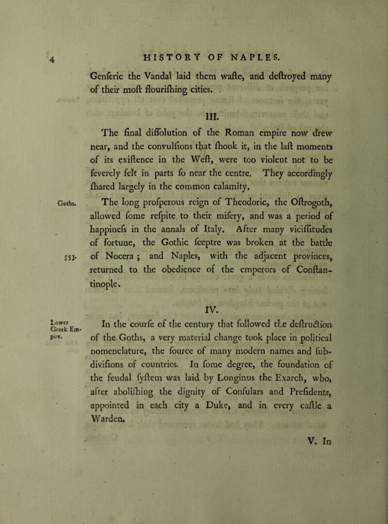 Goths. $ 53- Lower Greek Em pire. Genferic the Vandal laid them wafte, and deftroyed many of their moft flourifhing cities. III. The final diflolution of the Roman empire now drew near, and the convulfions that ftiook it, in the laft moments of its exiftence in the Weft, were too violent not to be feverely felt in parts fo near the centre. They accordingly fhared largely in the common calamity. The long profperous reign of Theodoric, the Oftrogoth, allowed fome refpite to their mifery, and was a period of happinefs in the annals of Italy. After many vicifiitudes of fortune, the Gothic fceptre was broken at the battle of Nocera ; and Naples, with the adjacent provinces, returned to the obedience of the emperors of Conftan- tinople. IV. In the courfe of the century that followed the deftrucfHon of the Goths, a very material change took place in political nomenclature, the fource of many modern names and fub- divifions of countries. In fome degree, the foundation of the feudal fyftem was laid by Longinus the Exarch, who, after abolifhing the dignity of Confulars and Prefidents, appointed in each city a Duke, and in every caftle a Warden. V. In