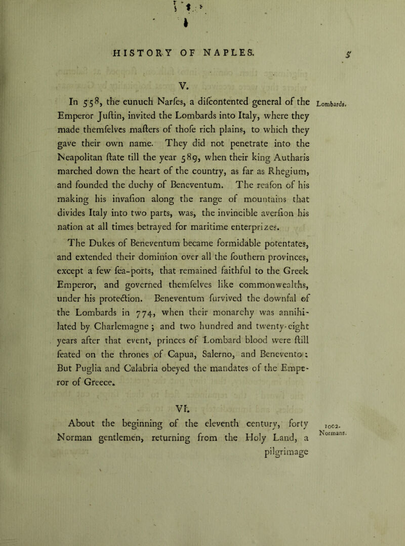 f * • V. In 558 , the eunuch Narfes, a difcontented general of the Emperor Juftin, invited the Lombards into Italy, where they made themfelves mafters of thofe rich plains, to which they gave their own name. They did not penetrate into the Neapolitan Rate till the year 589, when their king Autharis marched down the heart of the country, as far as Rhegium, and founded the duchy of Beneventum. The reafon of his making his invaiion along the range of mountains that divides Italy into two parts, was, the invincible averiion his nation at all times betrayed for maritime enterprizes. The Dukes of Beneventum became formidable potentates, and extended their dominion over all the fouthern provinces, except a few fea-ports, that remained faithful to the Greek Emperor, and governed themfelves like commonwealths, under his protection. Beneventum furvived the downfal of the Lombards in 774, when their monarchy was annihi- lated by Charlemagne; and two hundred and twenty-eight years after that event, princes of Lombard blood were flill feated on the thrones of Capua, Salerno, and Benevento?; But Puglia and Calabria obeyed the mandates of the Empe- ror of Greece. VI. About the beginning of the eleventh century, forty Norman gentlemen, returning from the Holy Land, a pilgrimage S Lombards. 1002. Normans.