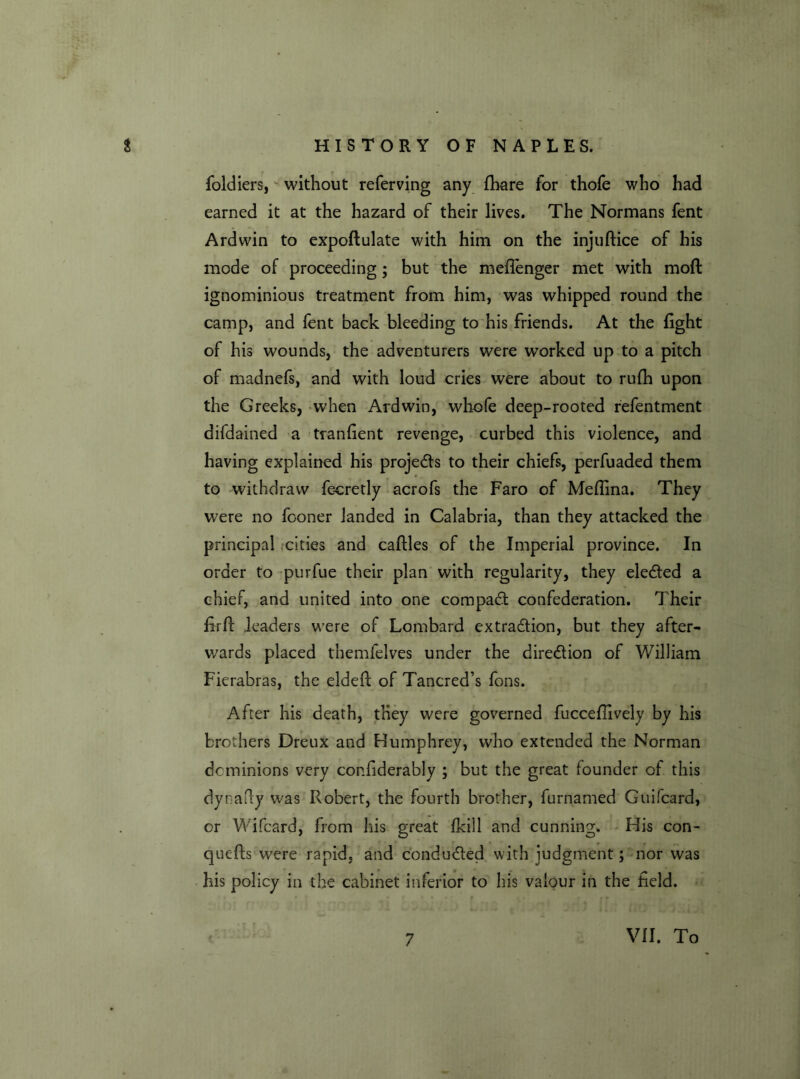 foldiers, without referving any fhare for thofe who had earned it at the hazard of their lives. The Normans fent Ardwin to expoftulate with him on the injuftice of his mode of proceeding; but the meffenger met with mod ignominious treatment from him, was whipped round the camp, and fent back bleeding to his friends. At the fight of his wounds, the adventurers were worked up to a pitch of madnefs, and with loud cries were about to rufh upon the Greeks, when Ardwin, whofe deep-rooted refentment difdained a tranfient revenge, curbed this violence, and having explained his projects to their chiefs, perfuaded them to withdraw fe-cretly acrofs the Faro of Medina. They were no fooner landed in Calabria, than they attacked the principal cities and cadles of the Imperial province. In order to purfue their plan with regularity, they elected a chief, and united into one compact confederation. Their firfF leaders were of Lombard extraction, but they after- wards placed themfelves under the direction of William Fierabras, the elded of Tancred’s fons. After his death, they were governed fucceflively by his brothers Dreux and Humphrey, who extended the Norman dominions very confiderably ; but the great founder of this dynady was Robert, the fourth brother, furnamed Guifcard, or Wifcard, from his great fkill and cunning. His con- quers were rapid, and conducted with judgment; nor was his policy in the cabinet inferior to his valour in the field. 7