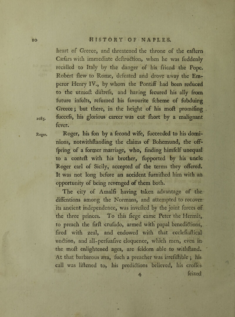 1085. heart of Greece, and threatened the throne of the eaftern Csefars with immediate deflrudtion, when he was fuddenly recalled to Italy by the danger of his friend the Pope. Robert flew to Rome, defeated and drove away the Em- peror Henry IV., by whom the Pontiff had been reduced to the utmofl diftrefs, and having fecured his ally from future infults, refumed his favourite fcheme of fubduing Greece; but there, in the height of his moft promiflng fuccefs, his glorious career was cut fhort by a malignant fever. Roger. Roger, his fon by a fecond wife, fucceeded to his domi- nions, notwithftanding the claims of Bohemund, the off- fpring of a former marriage, who, finding himfelf unequal to a contefl: with his brother, fupported by his uncle Roger earl of Sicily, accepted of the terms they offered. It was not long before an accident furnifhed him with an opportunity of being revenged of them both. The city of Amalfi having taken advantage of the diffentions among the Normans, and attempted to recover its ancient independence, was invefied by the joint forces of the three princes. To this fiege came Peter the Hermit, to preach the firfl: crufado, armed with papal benedi&ions, fired with zeal, and endowed with that ecclefiaftical un&ion, and all-perfu alive eloquence, which men, even in the mofl enlightened ages, are feldom able to witbfiand. At that barbarous asra, fuch a preacher was irrefiflible ; his call was liftened to, his predictions believed, his crofies 'i 4 feized 4