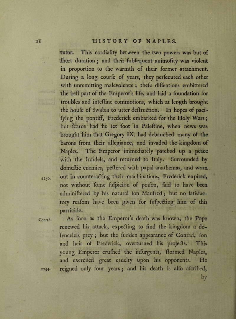 tutor. This cordiality between the two powers was but of ihort duration ; and their fubfequent animofity was violent in proportion to the warmth of their former attachment. During a long courfe of years, they perfecuted each other with unremitting malevolence ; thefe diffentions embittered the bed: part of the Emperor’s life, and laid a foundation for troubles and intedine commotions, which at length brought the houfe of Swabia to utter deftruCtion. In hopes of paci- fying the pontiff, Frederick embarked for the Holy Wars; but fcarce had he fet foot in Paleftine, when news was brought him that Gregory IX. had debauched many of the barons from their allegiance, and invaded the kingdom of Naples. The Emperor immediately patched up a peace with the Infidels, and returned to Italy. Surrounded by domeftic enemies, peftered with papal anathemas, and worn -1250. out in counteracting their machinations, Frederick expired, not without fome fufpicion of poifon, faid to have been adminiftered by his natural Ton Manfred ; but no fatisfac- tory reafons have been given for fufpeCting him of this parricide. Conrad. As foon as the Emperor’s death was known, the Pope renewed his attack, expecting to find the kingdom a de- fencelefs prey ; but the fudden appearance of Conrad, fon and heir of Frederick, overturned his projects. This young Emperor crufhed the mfurgents, fformed Naples, and exercifed great cruelty upon his opponents. He reigned only four years; and his death is alfo afcribed, b7 1254.