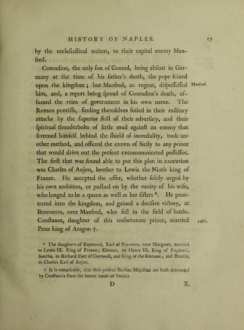 by the ecclefiaftical writers, to their capital enemy Man- fred. Conradine, the only fon of Conrad, being abfent in Ger- many at the time of his father’s death, the pope feized upon the kingdom; but Manfred, as regent, difpoffeffed him, and, a report being fpread of Conradine’s death, af- fumed the reins of government in his own name. The Roman pontiffs, finding themfelves foiled in their military attacks by the fuperior fkill of their adverfary, and their fpiritual thunderbolts of little avail againft an enemy that fcreened himfelf behind the fhield of incredulity, took an- other method, and offered the crown of Sicily to any prince that would drive out the prefent excommunicated poffeffor. The firft that was found able to put this plan in execution was Charles of Anjou, brother to Lewis the Ninth king of France. He accepted the offer, whether folely urged by his own ambition, or pufhed on by the vanity of his wife, who longed to be a queen as well as her lifters *. He pene- trated into the kingdom, and gained a decifive vicftory, at Benevento, over Manfred, who fell in the field of battle. Conftance, daughter of this unfortunate prince, married Peter king of Aragon f. * The daughters of Raymund, Earl of Provence, were Margaret, married to Lewis IX. King of France; Eleanor, to Henry III. King of England; Sancha, to Richard Earl of Cornwall, and King of the Romans ; and Beatrix, to Charles Earl of Anjou. •f It is remarkable, that their prefent Sicilian Majefties are both defcended by Conftantia from the heroic houfe of Swabia D Manfred. %266a X.