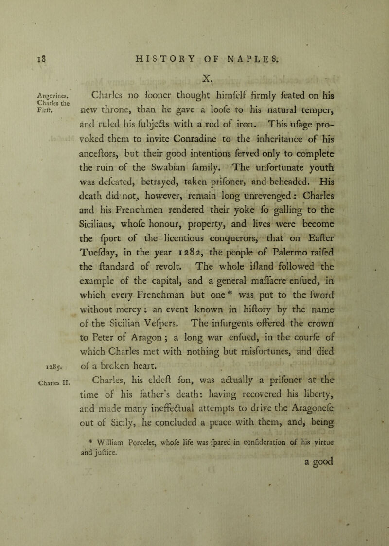 / iS Angevines. Charles the Firft. 1285. Charles II. HISTORY OF NAPLES. X. Charles no fooner thought himfelf firmly feated on his new throne, than he gave a loofe to his natural temper, and ruled his luhjecTts with a rod of iron. This ufage pro- voked them to invite Conradine to the inheritance of his ancefiors, but their good intentions ferved only to complete the ruin of the Swabian family. The unfortunate youth was defeated, betrayed, taken prifoner, and beheaded. His death did not, however, remain long unrevenged : Charles and his Frenchmen rendered their yoke fo galling to the Sicilians, whofe honour, property, and lives were become the fport of the licentious conquerors, that on Eafter Tuefday, in the year 1282, the people of Palermo raifed the ftandard of revolt. The whole ifiand followed the example of the capital, and a general maflacre enfued, in which every Frenchman but one * was put to the fword without mercy : an event known in hiftory by the name of the Sicilian Vefpers. The infurgents offered the crown to Peter of Aragon ; a long war enfued, in the courfe of which Charles met with nothing but misfortunes, and died of a broken heart. Charles, his eldeff: fon, was actually a prifoner at the time of his father’s death: having recovered his liberty, and made many ineffectual attempts to drive the Aragonefe out of Sicily, he concluded a peace with them, and, being * William Porcelet, whofe life was fpared in confideration of his virtue and juftice. a good