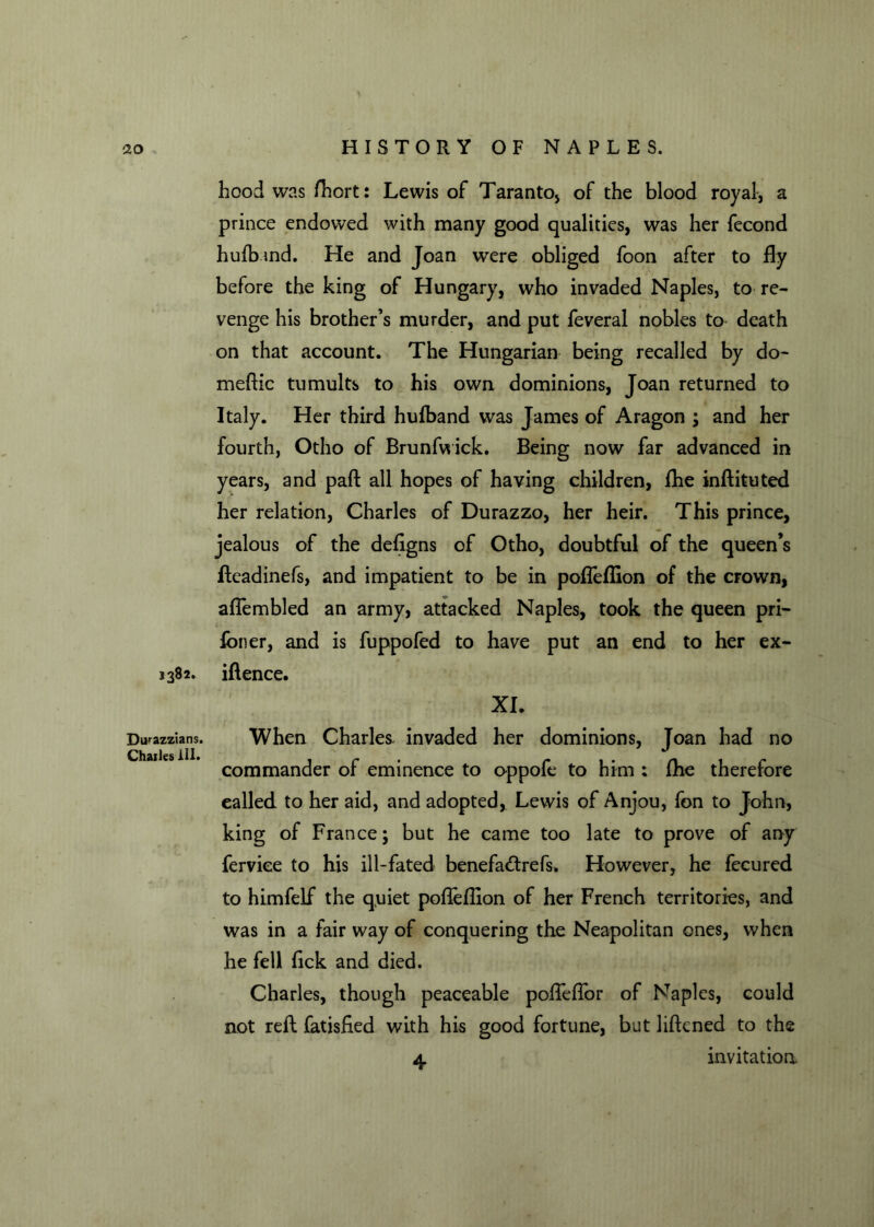 hood was fhort: Lewis of Taranto* of the blood royal, a prince endowed with many good qualities, was her fecond hufbmd. He and Joan were obliged foon after to fly before the king of Hungary, who invaded Naples, to re- venge his brother’s murder, and put feveral nobles to death on that account. The Hungarian being recalled by do- meftic tumults to his own dominions, Joan returned to Italy. Her third hufband was James of Aragon ; and her fourth, Otho of Brunfwick. Being now far advanced in years, and paft all hopes of having children, fhe inftituted her relation, Charles of Durazzo, her heir. This prince, jealous of the defigns of Otho, doubtful of the queen’s fteadinefs, and impatient to be in poffeflion of the crown, aflembled an army, attacked Naples, took the queen pri- foner, and is fuppofed to have put an end to her ex- 1382. iftence. XL Dirazzians. Chailes ill. When Charles, invaded her dominions, Joan had no commander of eminence to oppofe to him : fhe therefore called to her aid, and adopted, Lewis of Anjou, fon to John, king of France; but he came too late to prove of any ferviee to his ill-fated benefa&refs. However, he fecured to himfelf the quiet poffeflion of her French territories, and was in a fair way of conquering the Neapolitan ones, when he fell fick and died. Charles, though peaceable poffefTor of Naples, could not reft fatisfied with his good fortune, but lifkned to the 4 invitation