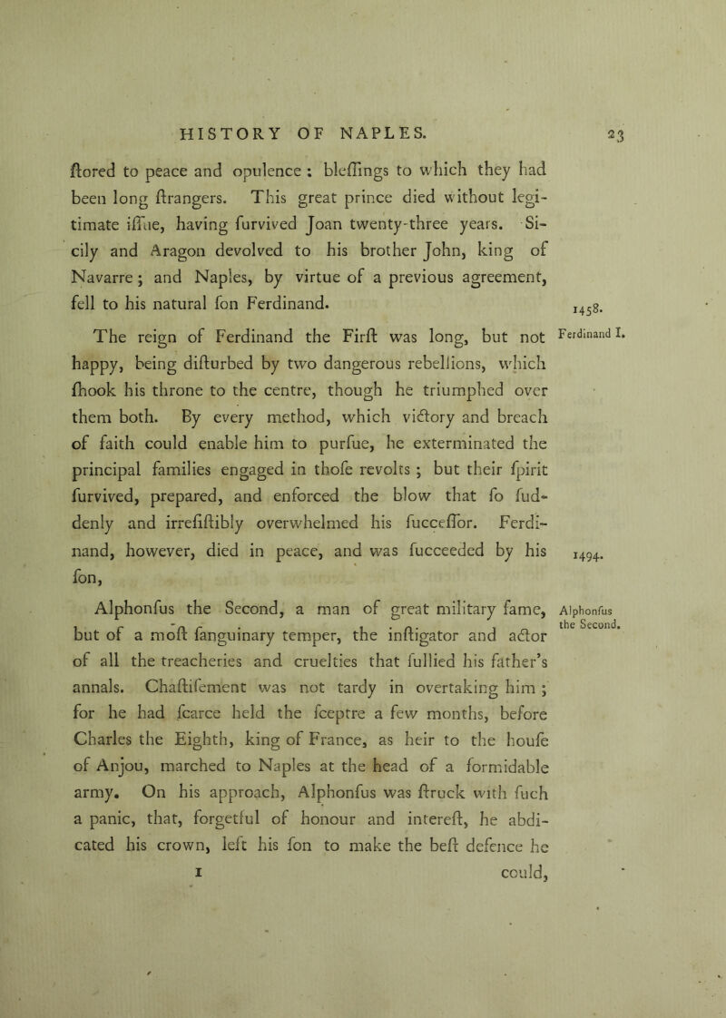 Fored to peace and opulence ; bleFings to which they had been long Grangers. This great prince died without legi- timate iffue, having furvived Joan twenty-three years. Si- cily and Aragon devolved to his brother John, king of Navarre ; and Naples, by virtue of a previous agreement, fell to his natural fon Ferdinand. The reign of Ferdinand the FirF was long, but not happy, being diFurbed by two dangerous rebellions, which {hook his throne to the centre, though he triumphed over them both. By every method, which victory and breach of faith could enable him to purfue, he exterminated the principal families engaged in thofe revolts ; but their fpirit furvived, prepared, and enforced the blow that fo fud- denly and irreFFibly overwhelmed his fucceffor. Ferdi- nand, however, died in peace, and was fucceeded by his fon, Alphonfus the Second, a man of great military fame, but of a mod: fanguinary temper, the inFigator and atdor of all the treacheries and cruelties that fullied his father’s annals. ChaFifement was not tardy in overtaking him ; for he had fcarce held the fceptre a few months, before Charles the Eighth, king of France, as heir to the houfe of Anjou, marched to Naples at the head of a formidable army. On his approach, Alphonfus was Frock with fuch a panic, that, forgetful of honour and intereF, he abdi- cated his crown, left his fon to make the beF defence he 1 could, 1458. Ferdinand I. 1494. Alphonfus the Second.