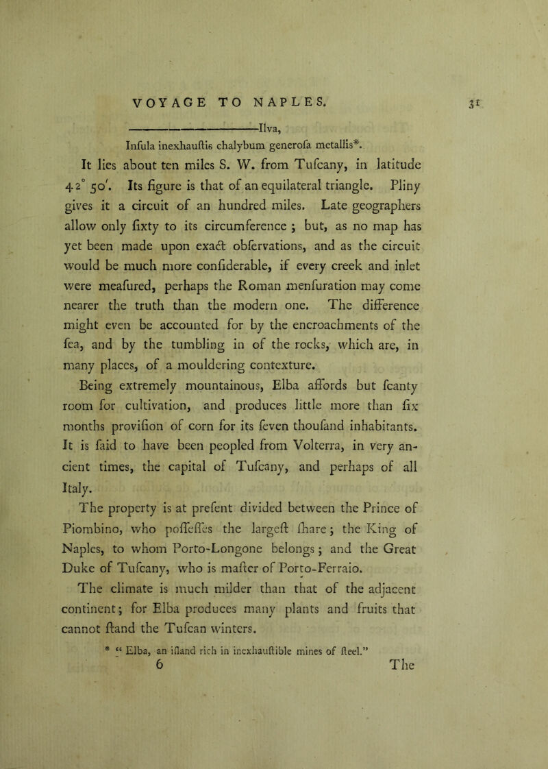 Ilva, Infula inexhauftis chalybum generofa metallist It lies about ten miles S. W. from Tufcany, in latitude 42° 50'. Its figure is that of an equilateral triangle. Pliny gives it a circuit of an hundred miles. Late geographers allow only fixty to its circumference ; but, as no map has yet been made upon exadt obfervations, and as the circuit would be much more confiderable, if every creek and inlet were meafured, perhaps the Roman menfuration may come nearer the truth than the modern one. The difference might even be accounted for by the encroachments of the fea, and by the tumbling in of the rocks, which are, in many places, of a mouldering contexture. Being extremely mountainous, Elba affords but fcanty room for cultivation, and produces little more than fix months provifion of corn for its feven thoufand inhabitants. It is faid to have been peopled from Volterra, in very an- cient times, the capital of Tufcany, and perhaps of all Italy. The property is at prefent divided between the Prince of Piombino, who poffeffes the largeff lhare; the King of Naples, to whom Porto-Longone belongs; and the Great Duke of Tufcany, who is mailer of Porto-Ferraio. The climate is much milder than that of the adjacent continent; for Elba produces many plants and fruits that cannot Hand the Tufcan winters. * “ Elba, an ifland rich in inexhauftible mines of fleel.” 6 The