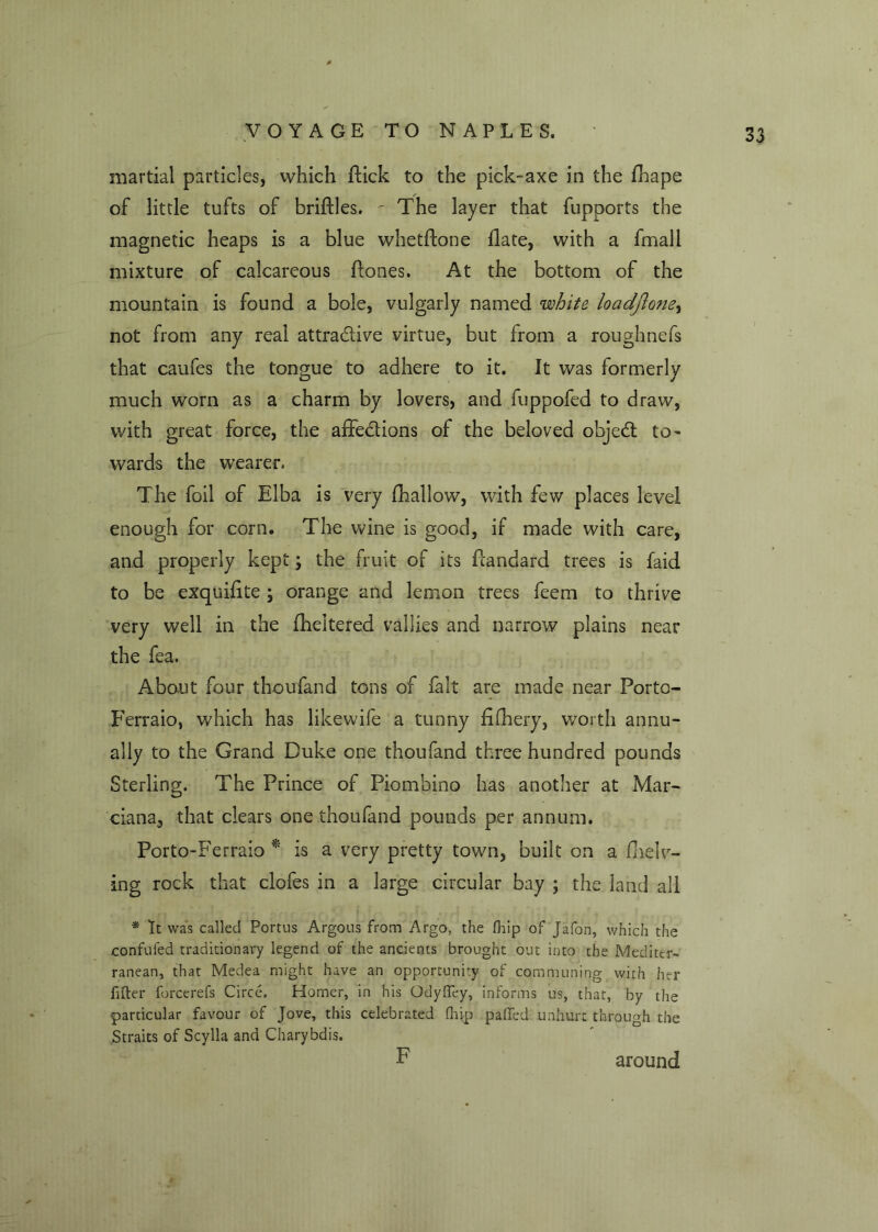 martial particles, which flick to the pick-axe in the fhape of little tufts of briflles. - The layer that fupports the magnetic heaps is a blue whetftone flate, with a fmall mixture of calcareous flones. At the bottom of the mountain is found a bole, vulgarly named white loadjlone, not from any real attractive virtue, but from a roughnefs that caufes the tongue to adhere to it. It was formerly much worn as a charm by lovers, and fuppofed to draw, with great force, the affections of the beloved objeCt to- wards the wearer. The foil of Elba is very {hallow, with few places level enough for corn. The wine is good, if made with care, and properly kept; the fruit of its flandard trees is faid to be exquifite ; orange and lemon trees feem to thrive very well in the flickered vallies and narrow plains near the fea. About four thoufand tons of fait are made near Forto- Ferraio, which has likewife a tunny fifhery, worth annu- ally to the Grand Duke one thoufand three hundred pounds Sterling. The Prince of Piombino has another at Mar- ciana, that clears one thoufand pounds per annum. Porto-Ferraio * is a very pretty town, built on a (helv- ing rock that clofes in a large circular bay ; the land all * It was called Portus Argous from Argo, the fhip of Jafon, which the confuted traditionary legend of the ancients brought out into the Mediter- ranean, that Medea might have an opportunity of communing with her filler forcerefs Circe, Homer, in his Odyfley, informs us, that, by the particular favour of Jove, this celebrated fhip pafled unhurt through the Straits of Scylla and Charybdis. F around