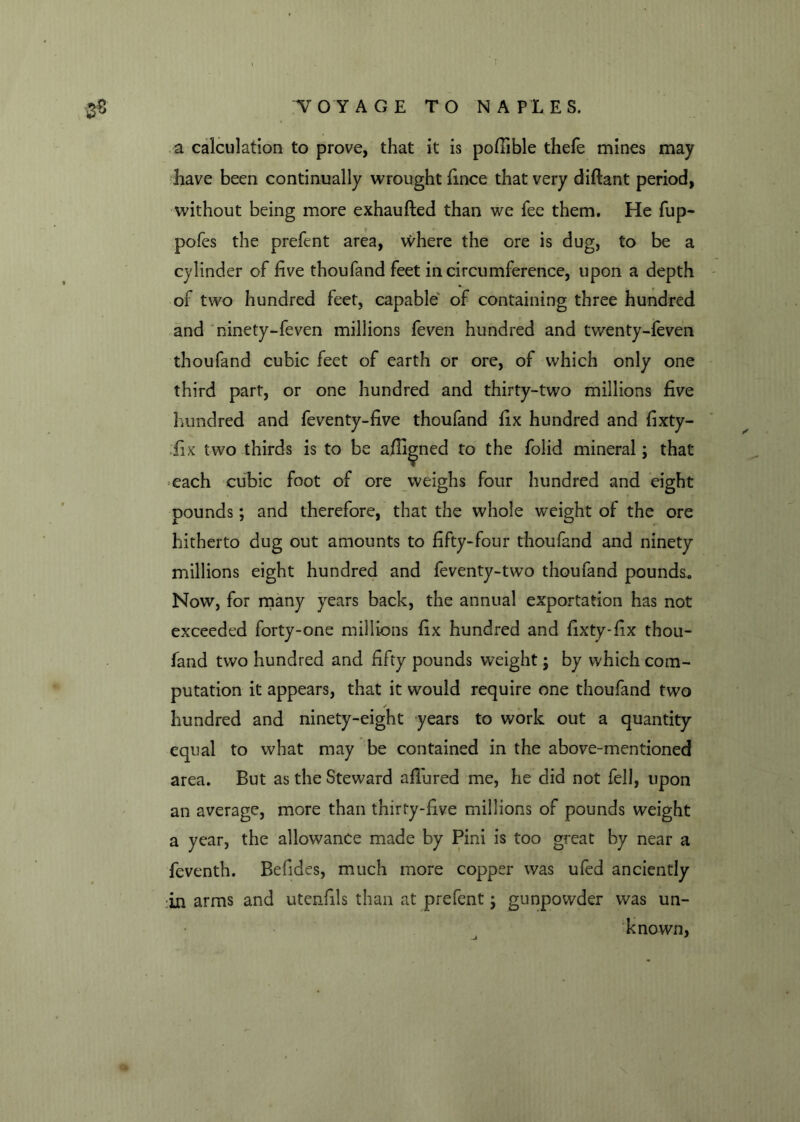 a calculation to prove, that it is pofiible thefe mines may have been continually wrought fince that very diftant period, without being more exhaufted than we fee them. He fup- pofes the prefent area, where the ore is dug, to be a cylinder of five thoufand feet in circumference, upon a depth of two hundred feet, capable of containing three hundred and ninety-feven millions feven hundred and twenty-feven thoufand cubic feet of earth or ore, of which only one third part, or one hundred and thirty-two millions five hundred and feventy-five thoufand fix hundred and fixty- ;fix two thirds is to be aliened to the folid mineral; that each cubic foot of ore weighs four hundred and eight pounds; and therefore, that the whole weight of the ore hitherto dug out amounts to fifty-four thoufand and ninety millions eight hundred and feventy-two thoufand pounds.. Now, for many years back, the annual exportation has not exceeded forty-one millions fix hundred and fixty-fix thou- fand two hundred and fifty pounds weight; by which com- putation it appears, that it would require one thoufand two ✓ hundred and ninety-eight years to work out a quantity equal to what may be contained in the above-mentioned area. But as the Steward allured me, he did not fell, upon an average, more than thirty-five millions of pounds weight a year, the allowance made by Pini is too great by near a feventh. Befides, much more copper was ufed anciently in arms and utenfils than at prefent; gunpowder was un- known, j *