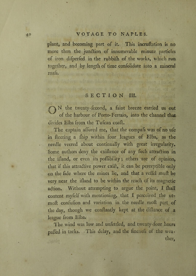 plant, and becoming part of it. This incrustation is no more than the junction of innumerable minute particles of iron difperfed in the rubbifh of the works, which run together, and by length of time confolidate into a mineral mafs. SECTION Ilf. N the twenty-fecond, a faint breeze carried us out of the harbour of Porto-Ferraio, into the channel that divides Elba from the Tufcan coaft. The captain affured me, that the compafs was of no ufe in fleering a Ship within four leagues of Elba, as the needle veered about continually with great irregularity. Some authors deny the exigence of any fuch attraction in the ifland, or even its poflibility; others are of opinion, that if this attractive power exifl, it can be perceptible only on the fide where the mines lie, and that a veflel mu ft be very near the ifland to be within the reach of its magnetic action. Without attempting to argue the point, I Shall content my Self with mentioning, that I perceived the ut~ moft confufion and variation in the needle moft part of the day, though we conftantly kept at the diflance of a league from Elba. The wind was low and unfettled, and twenty-four hours pafied in tacks. This delay, and the finenefs of the wea- ther,