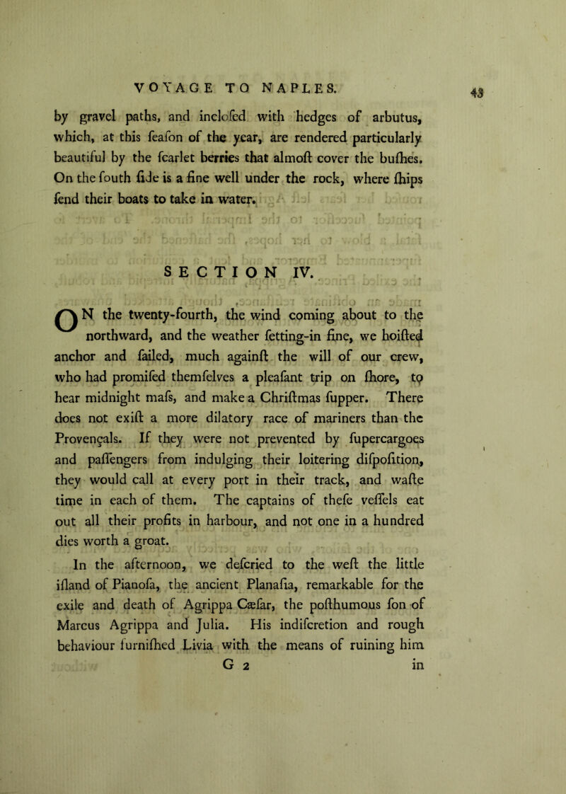 by gravel paths, and inclofed with hedges of arbutus, which, at this feafon of the year, are rendered particularly beautiful by the fcarlet berries that almoft cover the bufhes. On the fouth fide is a fine well under the rock, where fhips fend their boats to take in water* SECTION IV. ... .*•*’* ‘ , \ ^ V ‘ • * • - . 1 . ' < • V V< I ' 1 - ' t • ) . . ' Y ..I N the twenty-fourth, the wind coming about to the northward, and the weather fetting-in fine, we hoifted anchor and failed, much againft the will of our crew, who had promifed themfelves a pleafant trip on fhore, t<? hear midnight mafs, and make a Chriftmas fupper. There does not exift a more dilatory race of mariners than the Provencals. If they were not prevented by fupercargoes and pafiengers from indulging their loitering difpofition, they would call at every port in their track, and wafte time in each of them. The captains of thefe veflels eat out all their profits in harbour, and not one in a hundred dies worth a groat. In the afternoon, we defcried to the weft the little ifland of Pianofa, the ancient Planafia, remarkable for the exile and death of Agrippa Qefar, the pofthumous fon of Marcus Agrippa and Julia. His indifcretion and rough behaviour furnifhed Livia with the means of ruining him G 2 in