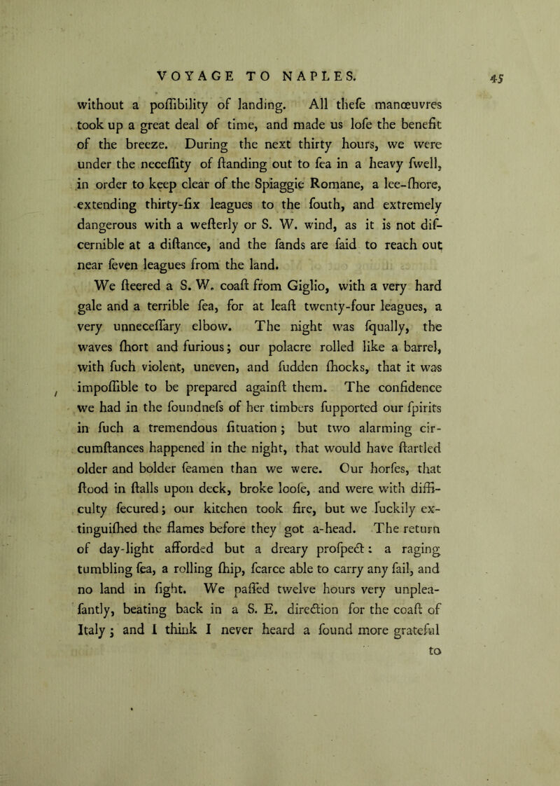 without a poflibility of landing. All thefe manoeuvres took up a great deal of time, and made us lofe the benefit of the breeze. During the next thirty hours, we were under the necefiity of ftanding out to fea in a heavy fwell, in order to keep clear of the Spiaggie Romane, a lee-fhore, extending thirty-fix leagues to the fouth, and extremely dangerous with a wefterly or S. W. wind, as it is not dis- cernible at a diftance, and the fands are faid to reach out near feven leagues from the land. We fleered a S. W. coaft from Giglio, with a very hard gale and a terrible fea, for at leaft twenty-four leagues, a very unneceflary elbow. The night was Squally, the waves fhort and furious; our polacre rolled like a barrel, with Such violent, uneven, and Sudden (hocks, that it was impoflible to be prepared againft them. The confidence we had in the foundnefs of her timbers Supported our Spirits in Such a tremendous fituation; but two alarming cir- cumftances happened in the night, that would have ftartled older and bolder Seamen than we were. Our horfes, that flood in flails upon deck, broke loofe, and were with diffi- culty Secured; our kitchen took fire, but we luckily ex- tinguifhed the flames before they got a-head. The return of day-light afforded but a dreary profpedt: a raging tumbling Sea, a rolling Ship, Scarce able to carry any Sail, and no land in fight. We pafled twelve hours very unplea- fantly, beating back in a S. E. direction for the coafl of Italy i and 1 think I never heard a Sound more grateful to