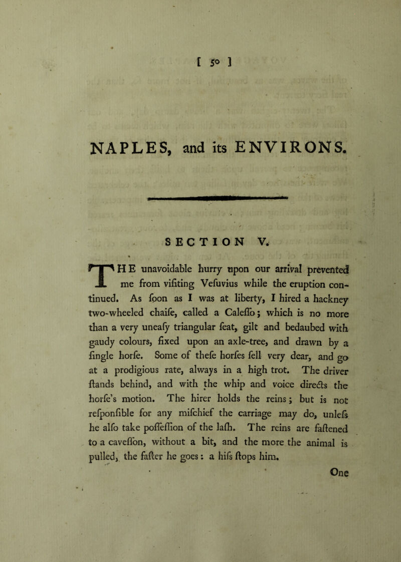 [ 5° ] NAPLES, and its ENVIRONS. SECTION V. THE unavoidable hurry upon our arrival prevented! me from vifiting Vefuvius while the eruption con- tinued. As foon as I was at liberty, I hired a hackney two-wheeled chaife, called a Caleflo; which is no more than a very uneafy triangular feat, gilt and bedaubed with gaudy colours, fixed upon an axle-tree, and drawn by a fingle horfe. Some of thefe horfes fell very dear, and go at a prodigious rate, always in a high trot. The driver {lands behind, and with the whip and voice directs the horfe’s motion. The hirer holds the reins; but is not refponfible for any mifchief the carriage may do, unlels he alfo take pofleflion of the lafh. The reins are faflened to a cavefion, without a bit, and the more the animal is pulled, the fafter he goes: a hifs flops him. One