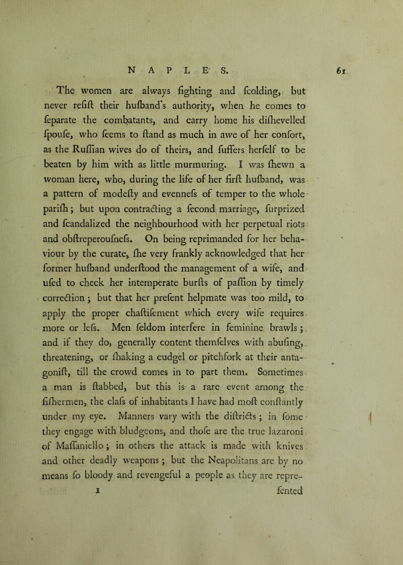 The women are always fighting and fcolding, but never refill their hufband’s authority, when he comes to feparate the combatants, and carry home his diffievelled fpoufe, who feems to Hand as much in awe of her confort, as the Ruffian wives do of theirs, and fuffers herfelf to be beaten by him with as little murmuring. I was fhewn a woman here, who, during the life of her firfl hufband, was a pattern of modefly and evennefs of temper to the whole pariffi; but upon contra&ing a fecond marriage, furprized and fcandalized the neighbourhood with her perpetual riots and obflreperoufnefs. On being reprimanded for her beha- viour by the curate, fhe very frankly acknowledged that her former hufband underflood the management of a wife, and ufed to check her intemperate burfls of paffion by timely correction ; but that her prefent helpmate was too mild, to apply the proper chaflifement which every wife requires more or lefs. Men feldom interfere in feminine brawls; and if they do, generally content themfelves with abufing, threatening, or fhaking a cudgel or pitchfork at their anta- gonifl, till the crowd comes in to part them. Sometimes a man is flabbed, but this is a rare event among the fiffiermen, the clafs of inhabitants 1 have had mofl conflantly under my eye. Manners vary with the diflriCts ; in fome they engage with bludgeons, and thofe are the true lazaroni of MafTaniello ; in others the attack is made with knives and other deadly weapons; but the Neapolitans are by no means fo bloody and revengeful a people as they are repre- i fen ted »