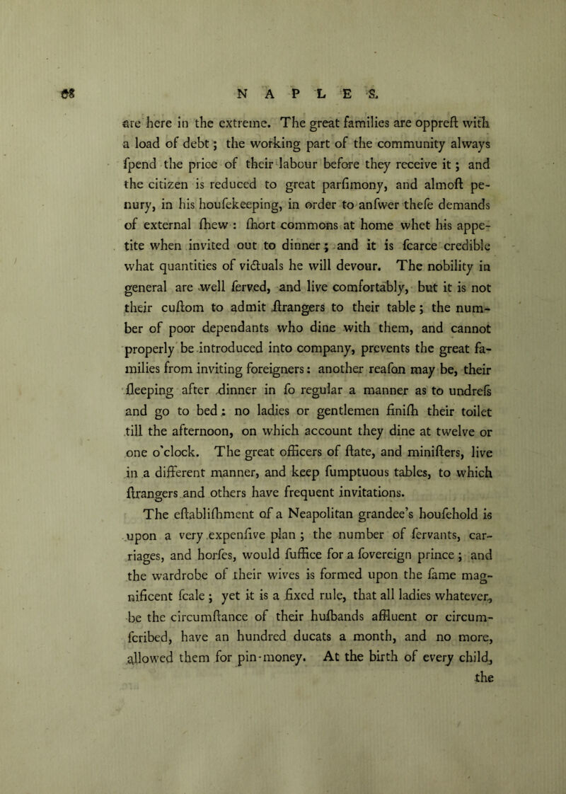 sre here in the extreme. The great families are oppreff with a load of debt; the working part of the community always fpend the price of their labour before they receive it; and the citizen is reduced to great parfimony, and almoft pe- nury, in his houfekeeping, in order to anfwer thefe demands of external fflew : fhort commons at home whet his appe- tite when invited out to dinner; and it is fcarce credible what quantities of vi&uals he will devour. The nobility in general are -well ferved, and live comfortably, but it is not their cuflom to admit Grangers to their table; the num- ber of poor dependants who dine with them, and cannot properly be introduced into company, prevents the great fa- milies from inviting foreigners: another reafan may be, their fleeping after .dinner in fo regular a manner as to undrels and go to bed ; no ladies or gentlemen finifh their toilet .till the afternoon, on which account they dine at twelve or one o'clock. The great officers of ftate, and minifters, live in a different manner, and keep fumptuous tables, to which ftrangers.and others have frequent invitations. The eftablifhment of a Neapolitan grandee’s houfehold is upon a very .expenfive plan ; the number of fervants, car- riages, and horfes, would fuffice for a fovereign prince ; and the wardrobe of their wives is formed upon the fame mag- nificent fcale ; yet it is a fixed rule, that all ladies whatever, be the circumftance of their hulbands affluent or circum- fcribed, have an hundred ducats a month, and no more, allowed them for pin-money. At the birth of every child, the