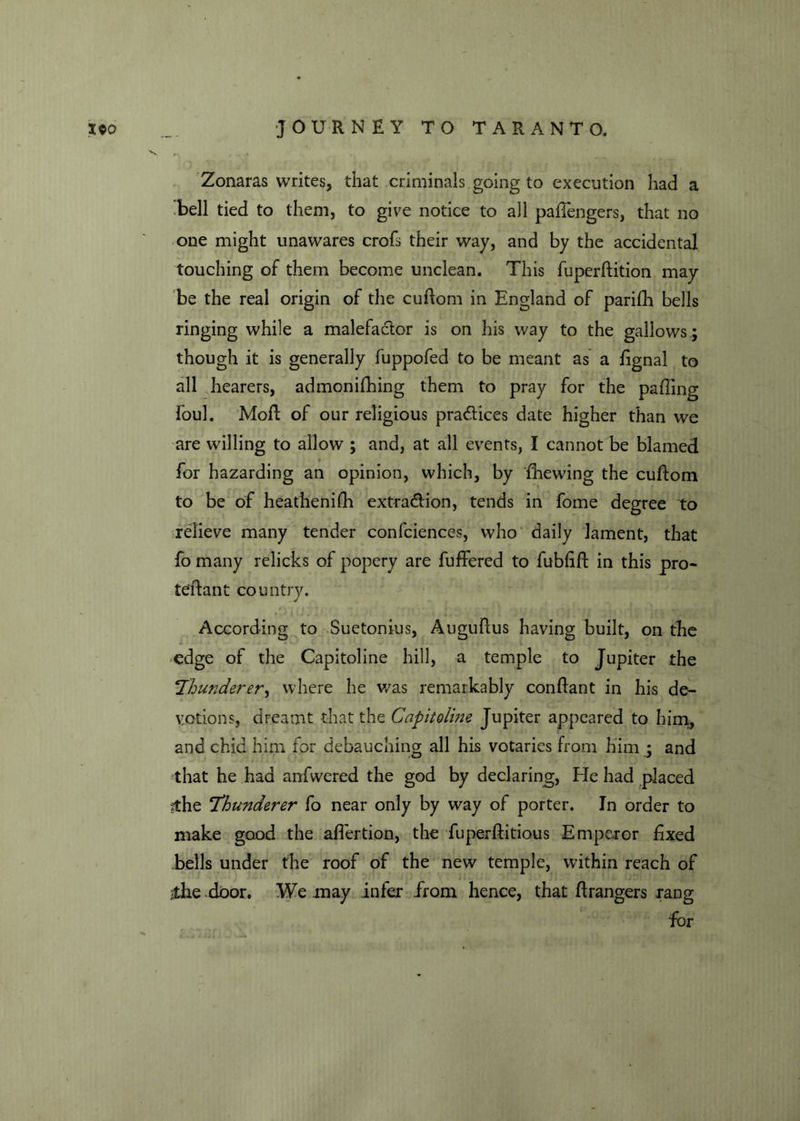 Zonaras writes, that criminals going to execution had a bell tied to them, to give notice to all paffengers, that no one might unawares crofs their way, and by the accidental touching of them become unclean. This fuperftition may be the real origin of the cuftom in England of parifh bells ringing while a malefadtor is on his way to the gallows ; though it is generally fuppofed to be meant as a fignal to all hearers, admonifhing them to pray for the palling foul. Moft of our religious practices date higher than we are willing to allow ; and, at all events, I cannot be blamed for hazarding an opinion, which, by {hewing the cuftom to be of heathenifh extra&ion, tends in fome degree to relieve many tender confciences, who daily lament, that fo many relicks of popery are buffered to fubfift in this pro- teftant country. According to Suetonius, Auguftus having built, on the edge of the Capitoline hill, a temple to Jupiter the Thunderer, where he was remarkably conftant in his de- votions, dreamt that the Capitoline Jupiter appeared to him, and chid him for debauching all his votaries from him ; and that he had anfwered the god by declaring, Fie had placed ithe 'Thunderer fo near only by way of porter. In order to make good the aflertion, the fupe-rftitious Emperor fixed bells under the roof of the new temple, within reach of $he door. We may infer .from hence, that ftrangers rang for