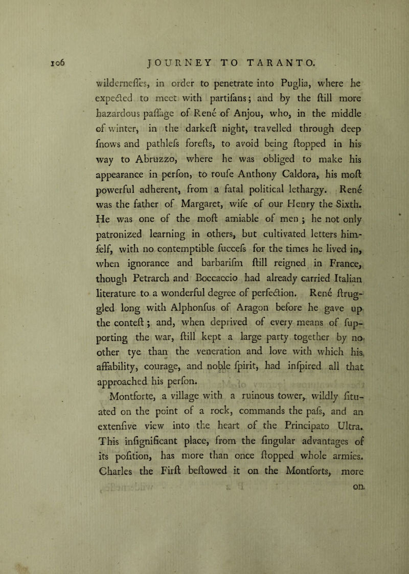 wilderneftes, in order to penetrate into Puglia, where he expe&ed to meet with partifans; and by the ftill more hazardous paffage of Rene of Anjou, who, in the middle of winter, in the darkeft night, travelled through deep fnows and pathlefs forefts, to avoid being hopped in his way to Abruzzo, where he was obliged to make his appearance in perfon, to roufe Anthony Caldora, his moft powerful adherent, from a fatal political lethargy. Rene was the father of Margaret, wife of our Henry the Sixth. He was one of the moft amiable of men ; he not only patronized learning in others, but cultivated letters him- felf, with no contemptible fuccefs for the times he lived in, when ignorance and barbarifm ftill reigned in France, though Petrarch and Boccaccio had already carried Italian literature to a wonderful degree of perfection. Rene ftrug- gled long with Alphonfus of Aragon before he gave up the conteft ; and, when deprived of every means of fup- porting the war, ftill kept a large party together by no other tye than the veneration and love with which his. affability, courage, and noble fpirit, had inlpired all that approached his perfon. Montforte, a village with a ruinous tower, wildly litu- ated on the point of a rock, commands the pafs, and an extenftve view into the heart of the Principato Ultra. This inlignificant place, from the lingular advantages of its pofition, has more than once flopped whole armies. Charles the Firft bellowed it on the Montforts, more oa