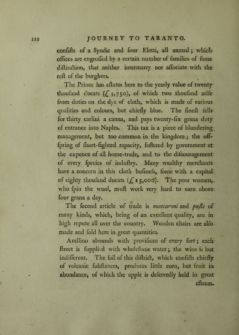 confifls of a Syndic and four Eletti, all annual; which offices are engroffed by a certain number of families of fome diftin&ion, that neither intermarry nor affociate with the reft of the burghers. The Prince has eftates here to the yearly value of twenty thoufand ducats (£ $,750), of which two .thoufand arife from duties on the dye of cloth, which is made of various qualities and colours, but chiefly blue. The fineft fells for thirty carlini a canna, and pays twenty-fix grana duty of entrance into Naples. This tax is a piece of blundering management, but too common in the kingdom; the off- fpring of ffiort-fighted rapacity, foftered by government at the expence of all home-trade, and to the difcouragement of every fpecies of induflry. Many wealthy merchants have a concern in this cloth bufinefs, fome with a capital of eighty thoufand ducats (£15,006). The poor women,, who fpin the wool, muff work very hard to earn above- four grana a day. The fecond article of trade is maccaronl and pajle of many kinds, which, being of an excellent quality, are in high repute all over the country. Wooden chairs are alfo- made and fold here in great quantities. Aveliino abounds with provifions of every fort; each ffreet is fupplicd with wholefome watery the wine is but indifferent. The foil of this diflrkd, which confifls chiefly of volcanic fubftances, produces little corn, but fruit in abundance, of which the apple is defervedly held in great effeem*