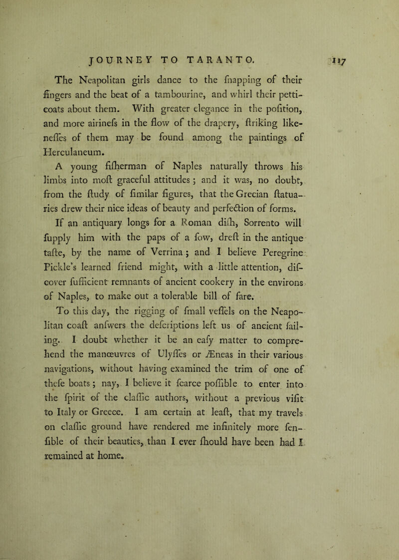 ' ' s’* -■ The Neapolitan girls dance to the fnapping of their fingers and the beat of a tambourine, and whirl their petti- coats about them. With greater elegance in the pofition, and more airinefs in the flow of the drapery, flriking like- neffes of them may be found among the paintings of Herculaneum. A young fifherman of Naples naturally throws his limbs into moft graceful attitudes; and it was, no doubt, from the ftudy of fimilar figures, that the Grecian fiatua- ries drew their nice ideas of beauty and perfection of forms. If an antiquary longs for a Roman difli, Sorrento will fuppiy him with the paps of a fow, dreft in the antique tafte, by the name of Verrina ; and I believe Peregrine Pickle’s learned friend might, with a little attention, dif- eover fufiicient remnants of ancient cookery in the environs of Napl es, to make out a tolerable bill of fare. To this day, the rigging of fmall vefiels on the Neapo- litan coaft anfwers the defcriptions left us of ancient fail- ing. I doubt whether it be an eafy matter to compre- hend the manoeuvres of Ulyfies or iEneas in their various navigations, without having examined the trim of one of thefe boats; nay, I believe it fcarce poffible to enter into the fpirit of the clafiic authors, without a previous vifit to Italy or Greece. I am certain at lead, that my travels on claflic ground have rendered me infinitely more fen- fible of their beauties, than I ever fhould have been had I remained at homeo