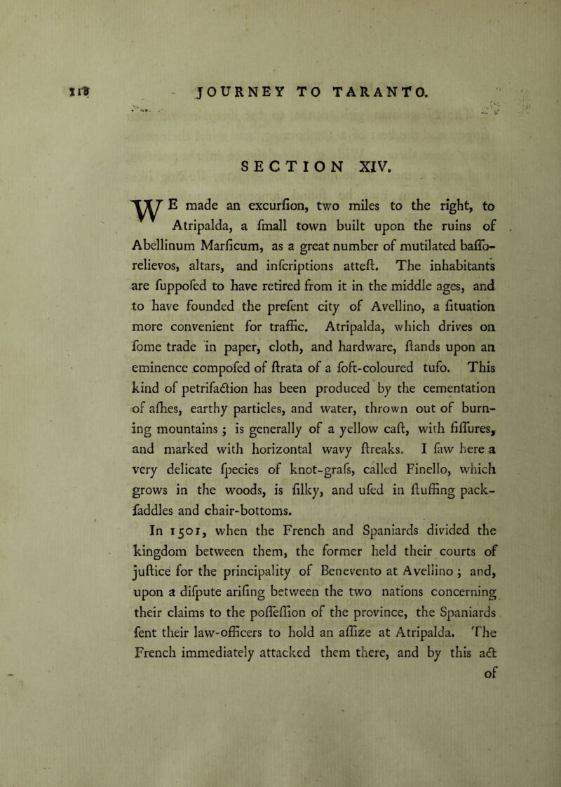 »i1r JOURNEY TO TARANTO. SECTION XIV. w E made an excurfion, two miles to the right, to Atripalda, a fmall town built upon the ruins of Abellinum Marlicum, as a great number of mutilated bafTo- relievos, altars, and infcriptions atteffi The inhabitants are fuppofed to have retired from it in the middle ages, and to have founded the prefent city of Avellino, a fituation more convenient for traffic. Atripalda, which drives on fome trade in paper, cloth, and hardware, flands upon an eminence eompofed of ftrata of a foft-coloured tufo. This kind of petrifa&ion has been produced by the cementation of affies, earthy particles, and water, thrown out of burn- ing mountains; is generally of a yellow caft, with ffifures, and marked with horizontal wavy ftreaks. I faw here a very delicate fpecies of knot-grafs, called Finello, which grows in the woods, is ffiky, and ufed in fluffing pack- faddles and chair-bottoms. In 1501, when the French and Spaniards divided the kingdom between them, the former held their courts of juftice for the principality of Benevento at Avellino ; and, upon a difpute arffing between the two nations concerning their claims to the poffeffion of the province, the Spaniards fent their law-officers to hold an affize at Atripalda. The French immediately attacked them there, and by this a£t of