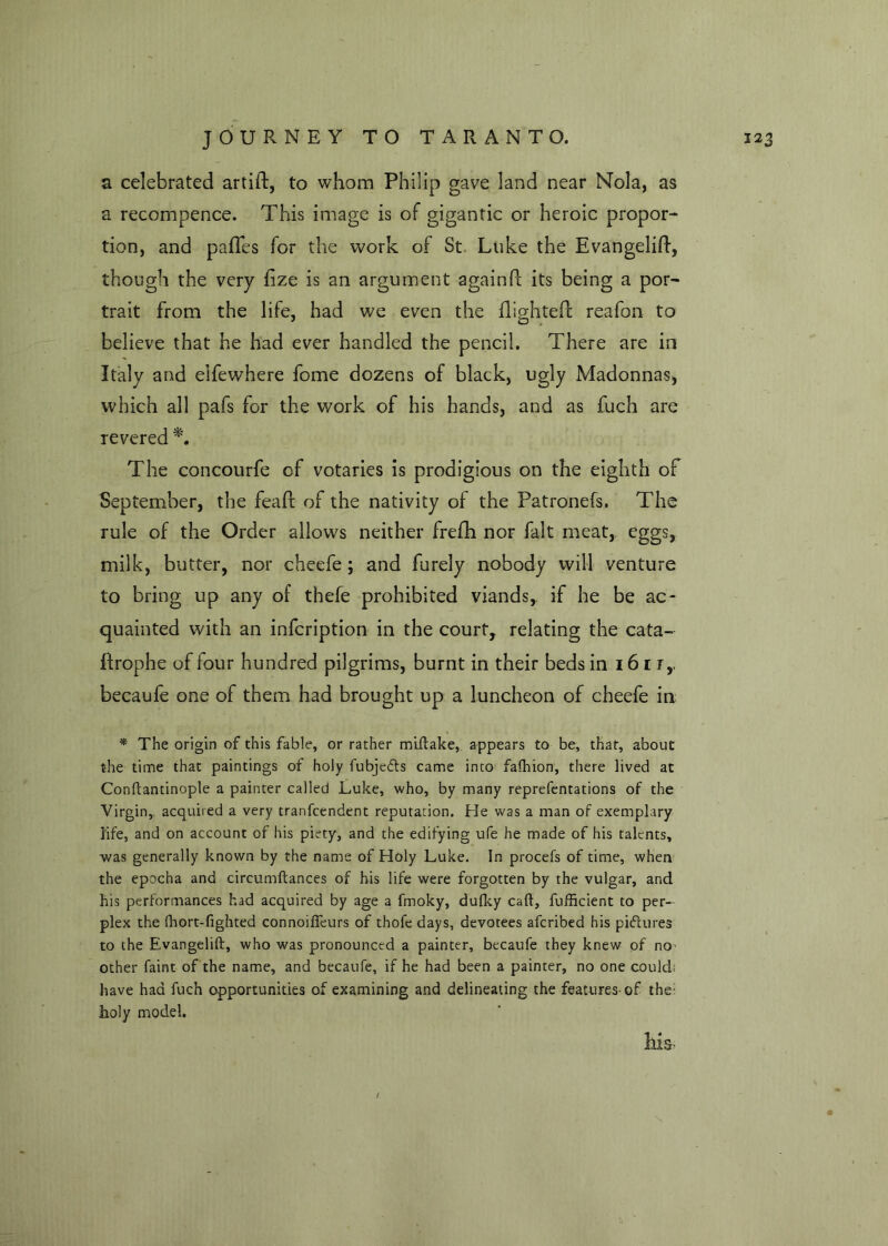 a celebrated artift, to whom Philip gave land near Nola, as a recompence. This image is of gigantic or heroic propor- tion, and pafles for the work of St Luke the Evangelift, though the very fize is an argument again!! its being a por- trait from the life, had we even the flighted reafon to believe that he had ever handled the pencil. There are in Italy and elfewhere fome dozens of black, ugly Madonnas, which all pafs for the work of his hands, and as fuch are revered *. The concourfe of votaries is prodigious on the eighth of September, the feaft of the nativity of the Patronefs. The rule of the Order allows neither frefh nor fait meat, eggs, milk, butter, nor cheefe; and furely nobody will venture to bring up any of thefe prohibited viands, if he be ac- quainted with an infcription in the court, relating the cata- flrophe of four hundred pilgrims, burnt in their beds in 16 r r,. becaufe one of them had brought up a luncheon of cheefe in * The origin of this fable, or rather miflake, appears to be, that, about the time that paintings of holy fubjedls came into fafhion, there lived at Conftantinople a painter called Luke, who, by many reprefentations of the Virgin, acquired a very tranfcendent reputation. He was a man of exemplary life, and on account of his piety, and the edifying ufe he made of his talents, was generally known by the name of Holy Luke. In procefs of time, when the epocha and circumftances of his life were forgotten by the vulgar, and his performances had acquired by age a fmoky, dufky caft, fufficient to per- plex the (hort-fighted connoifleurs of thofe days, devotees aferibed his pictures to the Evangelift, who was pronounced a painter, becaufe they knew of no other faint of the name, and becaufe, if he had been a painter, no one could have had fuch opportunities of examining and delineating the features-of the- holy model. Ms, t