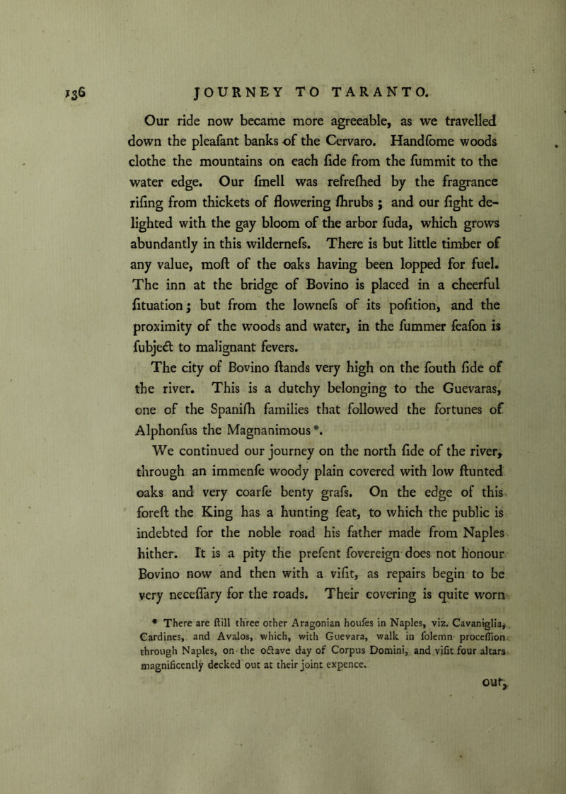 Our ride now became more agreeable, as we travelled down the pleafant banks of the Cervaro. Handfome woods clothe the mountains on each fide from the fummit to the water edge. Our fmell was refrefhed by the fragrance rifing from thickets of flowering fhrubs; and our fight de- lighted with the gay bloom of the arbor fuda, which grows abundantly in this wildernefs. There is but little timber of any value, moH of the oaks having been lopped for fuel. The inn at the bridge of Bo vino is placed in a cheerful fituation; but from the lownefs of its pofition, and the proximity of the woods and water, in the fummer feafon is fubjedt to malignant fevers. The city of Bovino Hands very high on the fouth fide of the river. This is a dutchy belonging to the Guevaras, one of the Spanifh families that followed the fortunes of Alphonfus the Magnanimous*. We continued our journey on the north fide of the river, through an immenfe woody plain covered with low Hunted oaks and very coarfe benty grafs. On the edge of this foreH the King has a hunting feat, to which the public is indebted for the noble road his father made from Naples hither. It is a pity the prefent fovereign does not honour Bovino now and then with a vifit, as repairs begin to be very necefiary for the roads. Their covering is quite worn * There are ftill three other Aragonian houfes in Naples, viz. Cavaniglia*. Cardines, and Avalos, which, with Guevara, walk in folemn procefllon through Naples, on the o&ave day of Corpus Domini, and vifit four altars magnificently decked out at their joint expence. out.