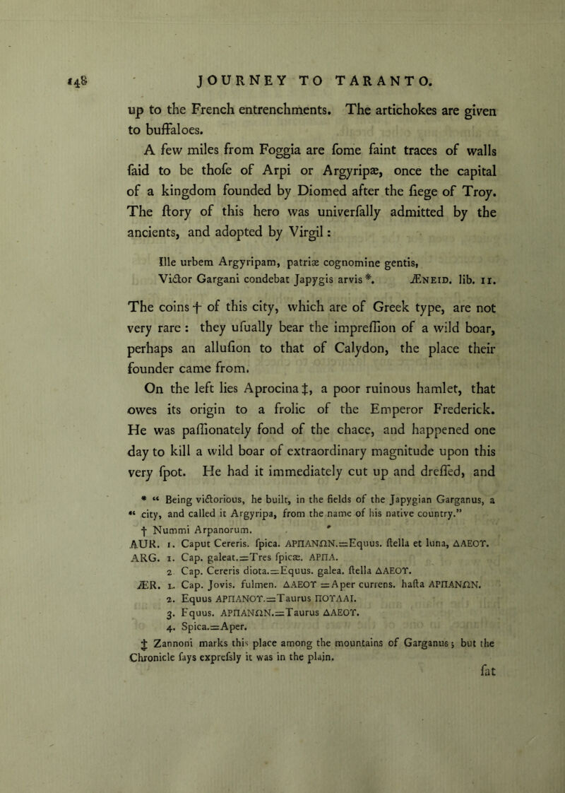 up to the French entrenchments. The artichokes are given to buffaloes. A few miles from Foggia are fome faint traces of walls faid to be thofe of Arpi or Argyripae, once the capital of a kingdom founded by Diomed after the liege of Troy. The ftory of this hero was univerfally admitted by the ancients, and adopted by Virgil: Ille urbem Argyripam, patriae cognomine gentis, Vidor Gargani condebat Japygis arvis*. iF.NEiD. lib. n. The coins f- of this city, which are of Greek type, are not very rare : they ufually bear the imprefilon of a wild boar, perhaps an allufion to that of Calydon, the place their founder came from. On the left lies AprocinaJ, a poor ruinous hamlet, that owes its origin to a frolic of the Emperor Frederick. He was paffionately fond of the chace, and happened one day to kill a wild boar of extraordinary magnitude upon this very fpot. He had it immediately cut up and dreffed, and * “ Being victorious, he built, in the fields of the Japygian Garganus, a « city, and called it Argyripa, from the name of his native country.” -j- Nummi Arpanorum. AUR. i. Caput Cereris. fpica. APnANUN.r^Equus. ftella et luna, AAEOT. ARG. i. Cap. galeat.=Tres fpicae. APIIA. 2 Cap. Cereris diota.=:Equus. galea, ftella AAEOT. iER. l. Cap. Jovis. fulmen. AAEOT =Aper currens. hafta APnANXlN. 2. Equus APIIANOT.=Taurus IIOTAAr. 3. Equus. APIIANr2N.=;Taurus AAEOT. 4. Spica.=Aper. t Zannoni marks this place among the mountains of Garganus j but the Chronicle fays exprefsly it was in the plain. fat
