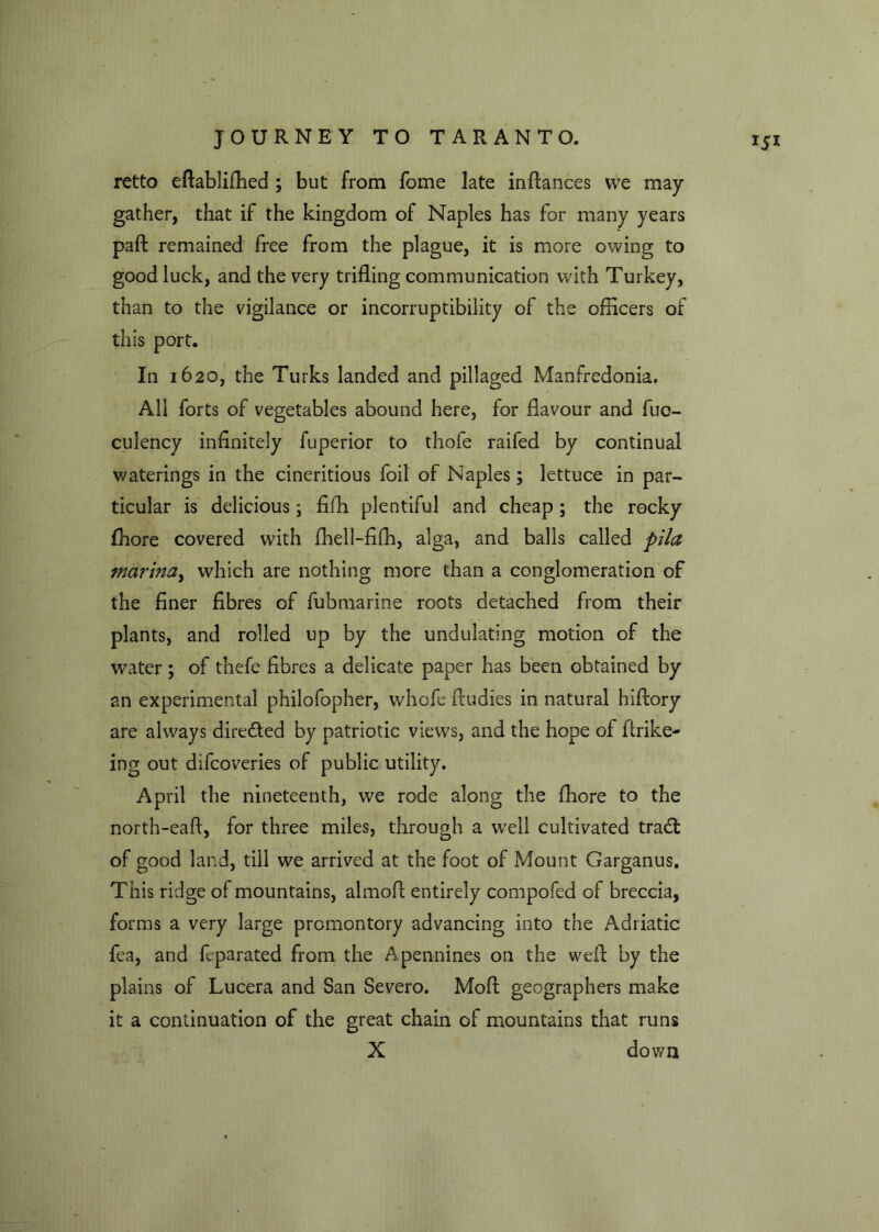 retto eflablifhed ; but from fome late in fiances we may- gather, that if the kingdom of Naples has for many years paffc remained free from the plague, it is more owing to good luck, and the very trifling communication with Turkey, than to the vigilance or incorruptibility of the officers of this port. In 1620, the Turks landed and pillaged Manfredonia. All forts of vegetables abound here, for flavour and fuo- culency infinitely fuperior to thofe raifed by continual waterings in the cineritious foil of Naples; lettuce in par- ticular is delicious; fifh plentiful and cheap; the rocky fhore covered with fhell-fiffi, alga, and balls called pila marina, which are nothing more than a conglomeration of the finer fibres of fubmarine roots detached from their plants, and rolled up by the undulating motion of the water ; of thefe fibres a delicate paper has been obtained by an experimental philofopher, whofe fludies in natural hiflory are always directed by patriotic views, and the hope of flrike- ing out difeoveries of public utility. April the nineteenth, we rode along the fhore to the north-eafl, for three miles, through a well cultivated trad: of good land, till we arrived at the foot of Mount Garganus. This ridge of mountains, almoff entirely compofed of breccia, forms a very large promontory advancing into the Adriatic fea, and feparated from the Apennines on the well: by the plains of Lucera and San Severo. Moft geographers make it a continuation of the great chain of mountains that runs X down