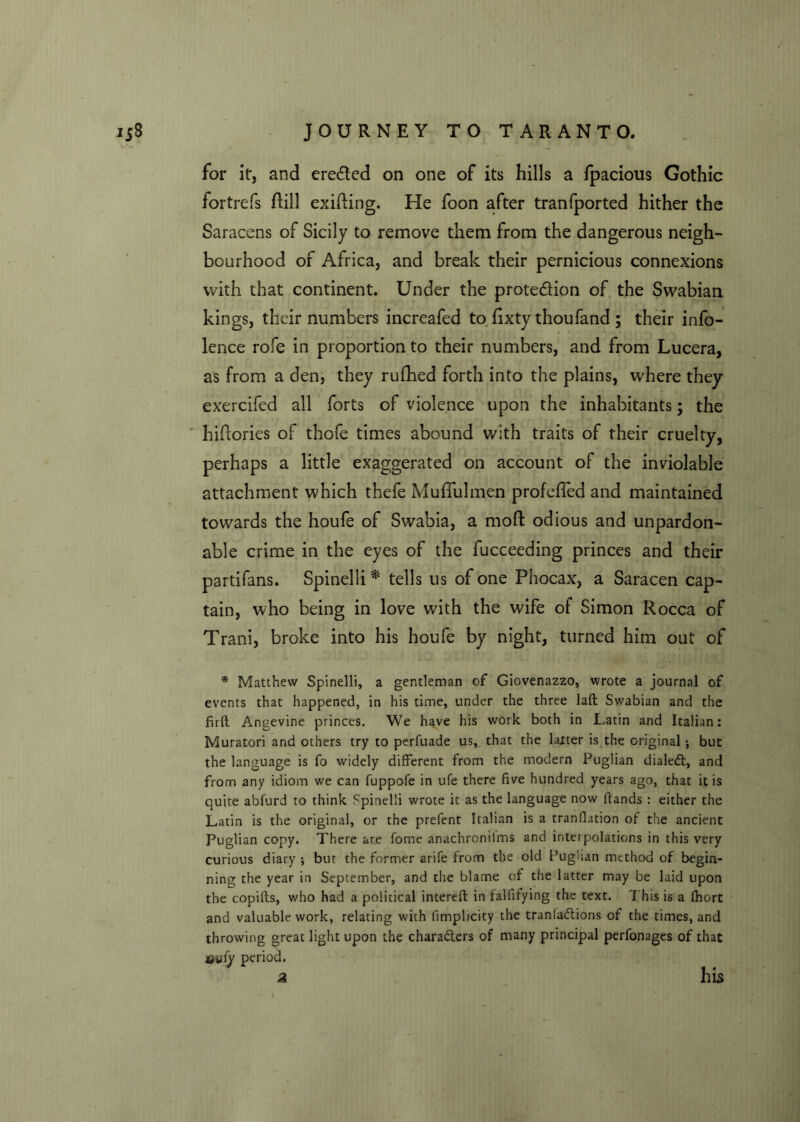 for itr, and ere&ed on one of its hills a fpacious Gothic fortrefs ftill exiting. He foon after tranfported hither the Saracens of Sicily to remove them from the dangerous neigh- bourhood of Africa, and break their pernicious connexions with that continent. Under the protection of the Swabian kings, their numbers increafed to fixty thoufand ; their info- lence rofe in proportion to their numbers, and from Lucera, as from a den, they rufhed forth into the plains, where they exercifed all forts of violence upon the inhabitants; the hiftories of thofe times abound with traits of their cruelty, perhaps a little exaggerated on account of the inviolable attachment which thefe Muffulmen profefled and maintained towards the houfe of Swabia, a mod odious and unpardon- able crime in the eyes of the fucceeding princes and their partifans. Spinelli * tells us of one Phocax, a Saracen cap- tain, who being in love with the wife of Simon Rocca of Trani, broke into his houfe by night, turned him out of * Matthew Spinelli, a gentleman of Giovenazzo, wrote a journal of events that happened, in his time, under the three laft Swabian and the firft Angevine princes. We have his work both in Latin and Italian: Muratori and others try to perfuade us, that the latter is the original; but the language is fo widely different from the modern Puglian dialed:, and from any idiom we can fuppofe in ufe there five hundred years ago, that it is quite abfurd to think Spinelli wrote it as the language now ftands : either the Latin is the original, or the prefent Italian is a tranflation of the ancient Puglian copy. There are fome anachroniims and interpolations in this very curious diary •, bur the former arife from the old Puglian method of begin- ning the year in September, and the blame of the latter may be laid upon the copifts, who had a political intereft in falfifying the text. T his is a fhort and valuable work, relating with (implicity the tranladiions of the times, and throwing great light upon the characters of many principal perfonages of that miiy period. a his