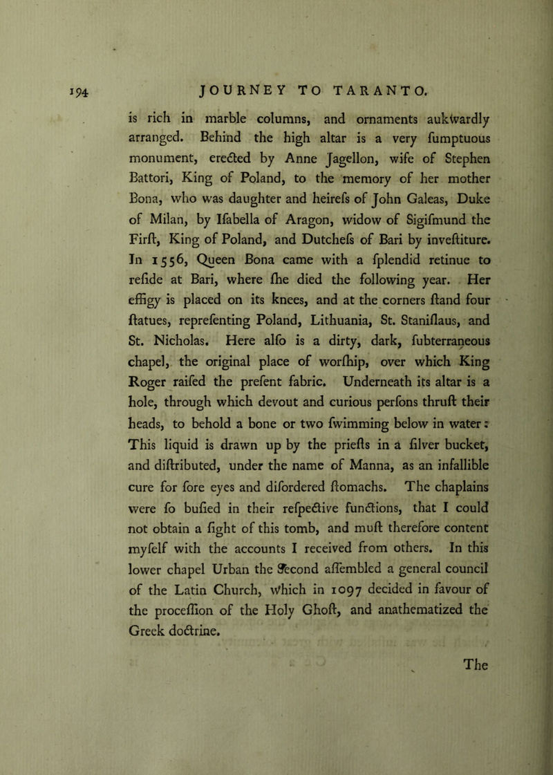 is rich in marble columns, and ornaments aukwardly arranged. Behind the high altar is a very fumptuous monument, eredted by Anne Jagellon, wife of Stephen Battori, King of Poland, to the memory of her mother Bona, who was daughter and heirefs of John Galeas, Duke of Milan, by Ifabella of Aragon, widow of Sigifmund the Firft, King of Poland, and Dutchefs of Bari by inveftiture. Jn 1556, Queen Bona came with a fplendid retinue to rehde at Bari, where fhe died the following year. Her effigy is placed on its knees, and at the corners Band four ftatues, reprefenting Poland, Lithuania, St. Staniflaus, and St. Nicholas. Here alfo is a dirty, dark, fubterraneous chapel, the original place of worffiip, over which King Roger raifed the prefent fabric. Underneath its altar is a hole, through which devout and curious perfons thruft their heads, to behold a bone or two fwimming below in water: This liquid is drawn up by the priefls in a filver bucket, and diftributed, under the name of Manna, as an infallible cure for fore eyes and difordered Bomachs. The chaplains were fo bufied in their refpedtive functions, that I could not obtain a fight of this tomb, and muft therefore content myfelf with the accounts I received from others. In this lower chapel Urban the STecond affembled a general council of the Latin Church, Which in 1097 decided in favour of the proceffion of the Holy Ghoft, and anathematized the Greek dodtrine.