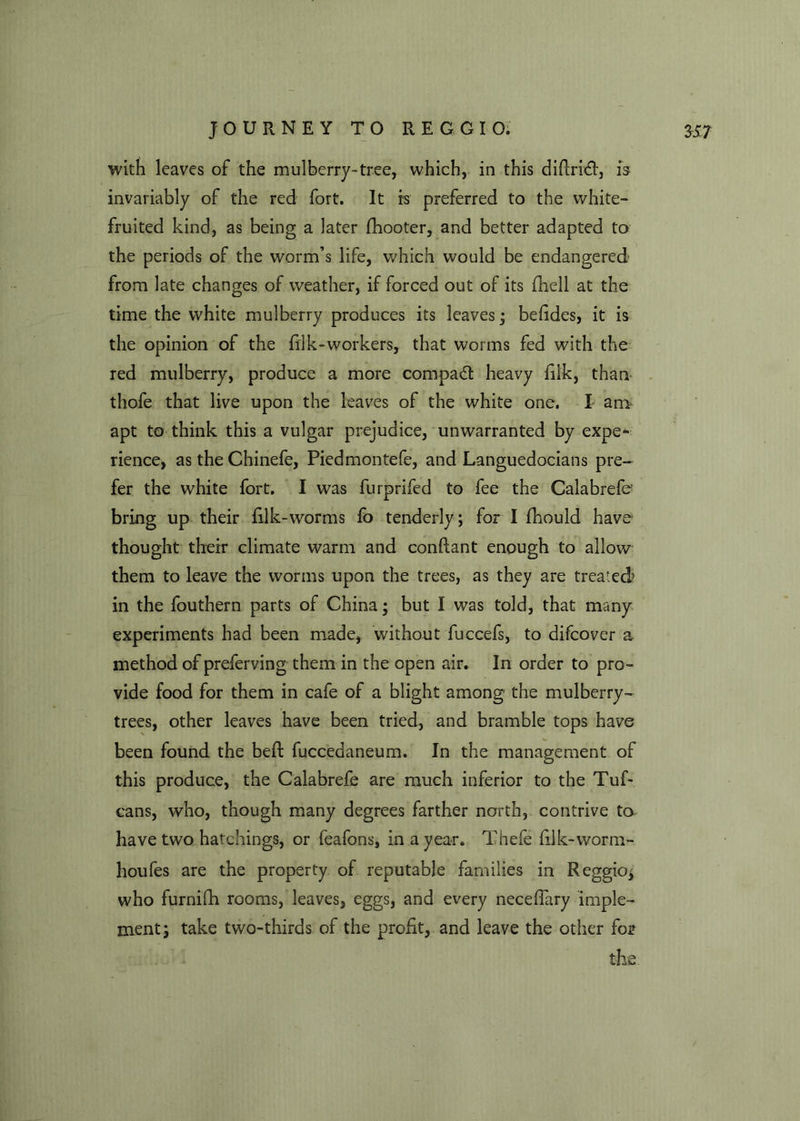 with leaves of the mulberry-tree, which, in this diftridt, is invariably of the red fort. It is preferred to the white- fruited kind, as being a later fhooter, and better adapted to the periods of the worm’s life, which would be endangered from late changes of weather, if forced out of its (hell at the time the white mulberry produces its leaves • befides, it is the opinion of the filk-workers, that worms fed with the red mulberry, produce a more compact heavy filk, than thofe that live upon the leaves of the white one, I am apt to think this a vulgar prejudice, unwarranted by expe* rience, as the Chinefe, Piedmontefe, and Languedocians pre- fer the white fort. I was furprifed to fee the Calabrefe- bring up their filk-worms fo tenderly; for I fhould have thought their climate warm and conftant enough to allow them to leave the worms upon the trees, as they are treated> in the fouthern parts of China; but I was told, that many experiments had been made, without fuccefs, to difcover a method of preferving them in the open air. In order to pro- vide food for them in cafe of a blight among the mulberry- trees, other leaves have been tried, and bramble tops have been found the bed fuccedaneum. In the management of this produce, the Calabrefe are much inferior to the Tuf- cans, who, though many degrees farther north, contrive to have two hatchings, or feafons, in a year. Thefe hlk-worra- il oufes are the property of reputable families in Reggio, who furniih rooms, leaves, eggs, and every necefiary imple- ment j take two-thirds of the profit, and leave the other fo? the.