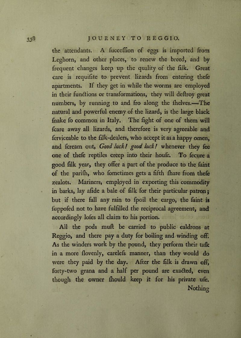 the attendants. A fucceffion of eggs is imported from Leghorn, and other places, to renew the breed, and by frequent changes keep up the quality of the filk. Great care is requifite to prevent lizards from entering thefe apartments. If they get in while the worms are employed in their functions or transformations, they will deftroy great numbers, by running to and fro along the fhelves.—The natural and powerful enemy of the lizard, is the large black fnake fo common in Italy. The fight of one of them will fcare away all lizards, and therefore is very agreeable and ferviceable to the filk-dealers, who accept it as a happy omen, and fcream out, Good luck! good luck! whenever they fee one of thefe reptiles creep into their houfe. To fecure a good filk year, they offer a part of the produce to the faint of the parifh, who fometimes gets a fifth fhare from thefe zealots. Mariners, employed in exporting this commodity in barks, lay afide a bale of filk for their particular patron; but if there fall any rain to fpoil the cargo, the faint is fuppofed not to have fulfilled the reciprocal agreement, and accordingly lofes all claim to his portion. All the pods muff be carried to public caldrons at Reggio, and there pay a duty for boiling and winding off. As the winders work by the pound, they perform their talk in a more flovenly, carelefs manner, than they would do were they paid by the day. After the filk is drawn off, forty-two grana and a half per pound are exacted, even though the owner fhould keep it for his private ufe. Nothing o