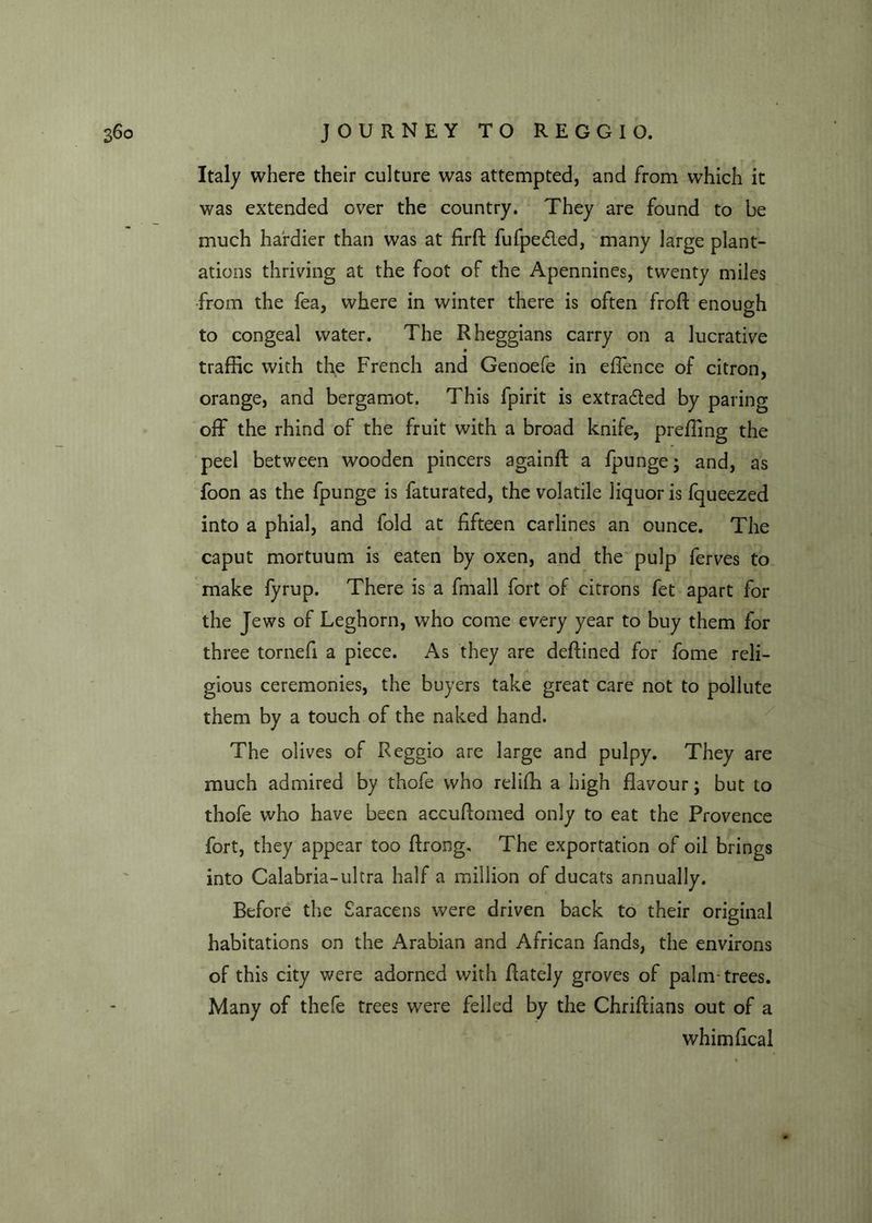 Italy where their culture was attempted, and from which it was extended over the country. They are found to be much hardier than was at firft fufpeded, many large plant- ations thriving at the foot of the Apennines, twenty miles from the fea, where in winter there is often froft enough O to congeal water. The Rheggians carry on a lucrative traffic with the French and Genoefe in effence of citron, orange, and bergamot. This fpirit is extraded by paring off the rhind of the fruit with a broad knife, preffing the peel between wooden pincers againft a fpunge; and, as foon as the fpunge is faturated, the volatile liquor is fqueezed into a phial, and fold at fifteen carlines an ounce. The caput mortuum is eaten by oxen, and the pulp ferves to make fyrup. There is a ffnall fort of citrons fet apart for the Jews of Leghorn, who come every year to buy them for three tornefi a piece. As they are deftined for fome reli- gious ceremonies, the buyers take great care not to pollute them by a touch of the naked hand. The olives of Reggio are large and pulpy. They are much admired by thofe who relifh a high flavour; but to thofe who have been accuftomed only to eat the Provence fort, they appear too ftrong. The exportation of oil brings into Calabria-ultra half a million of ducats annually. Before the Saracens were driven back to their original habitations on the Arabian and African fands, the environs of this city were adorned with fiately groves of palm-trees. Many of thefe trees were felled by the Chriftians out of a whimfical